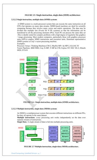 Cloud Computing: Unedited Version pg. 7
FIGURE 2.5: Single-instruction, single-data (SISD) architecture
2.3.2.2 Single-instruction, multiple-data (SIMD) systems
A SIMD system is a multi-processor system that can execute the same instruction on all
CPUs but operates on many data streams. SIMD-based machines are ideal for scientific
computing because they involve many vector and matrix operations. The data may be
divided into multiple sets (N-sets for N PE systems) so that the information can be
transferred to all the processing elements (PEs). Each PE can process the same data set
.This is ideally suited for complex problems with a high degree of regularity like graphics
/ image processing. Most modern computers, particularly those with graphics processor
units (GPUs) employ SIMD instructions and execution units. Dominant representative
SIMD systems is Cray’s vector processing machine.
Examples:
Processor Arrays: Thinking Machines CM-2, MasPar MP-1 & MP-2, ILLIAC IV
Vector Pipelines: IBM 9000, Cray X-MP, Y-MP & C90, Fujitsu VP, NEC SX-2, Hitachi
S820, ETA10
FIGURE 2.6 : Single-instruction, multiple-data (SIMD) architecture.
2.3.2.3 Multiple-instruction, single-data (MISD) systems
An MISD is a multiprocessor system that executes different instructions on different PEs,
but they all operate in the same dataset.
Multiple instructions: every processing unit works independently on the data over
separate streams of instructions.
Single Data: A single stream of data is fed into multiple processing units.
FIGURE 2.7 Multiple-instruction, single-data (MISD) architecture.
 