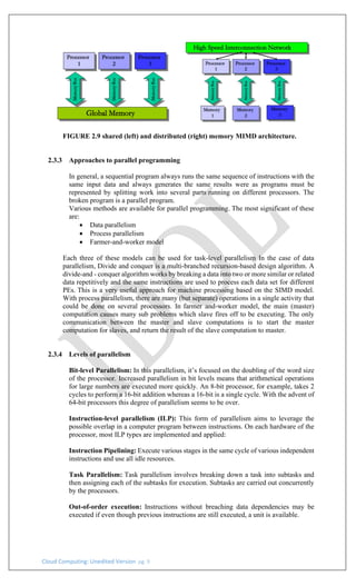 Cloud Computing: Unedited Version pg. 9
FIGURE 2.9 shared (left) and distributed (right) memory MIMD architecture.
2.3.3 Approaches to parallel programming
In general, a sequential program always runs the same sequence of instructions with the
same input data and always generates the same results were as programs must be
represented by splitting work into several parts running on different processors. The
broken program is a parallel program.
Various methods are available for parallel programming. The most significant of these
are:
• Data parallelism
• Process parallelism
• Farmer-and-worker model
Each three of these models can be used for task-level parallelism In the case of data
parallelism, Divide and conquer is a multi-branched recursion-based design algorithm. A
divide-and - conquer algorithm works by breaking a data into two or more similar or related
data repetitively and the same instructions are used to process each data set for different
PEs. This is a very useful approach for machine processing based on the SIMD model.
With process parallelism, there are many (but separate) operations in a single activity that
could be done on several processors. In farmer and-worker model, the main (master)
computation causes many sub problems which slave fires off to be executing. The only
communication between the master and slave computations is to start the master
computation for slaves, and return the result of the slave computation to master.
2.3.4 Levels of parallelism
Bit-level Parallelism: In this parallelism, it’s focused on the doubling of the word size
of the processor. Increased parallelism in bit levels means that arithmetical operations
for large numbers are executed more quickly. An 8-bit processor, for example, takes 2
cycles to perform a 16-bit addition whereas a 16-bit is a single cycle. With the advent of
64-bit processors this degree of parallelism seems to be over.
Instruction-level parallelism (ILP): This form of parallelism aims to leverage the
possible overlap in a computer program between instructions. On each hardware of the
processor, most ILP types are implemented and applied:
Instruction Pipelining: Execute various stages in the same cycle of various independent
instructions and use all idle resources.
Task Parallelism: Task parallelism involves breaking down a task into subtasks and
then assigning each of the subtasks for execution. Subtasks are carried out concurrently
by the processors.
Out-of-order execution: Instructions without breaching data dependencies may be
executed if even though previous instructions are still executed, a unit is available.
 