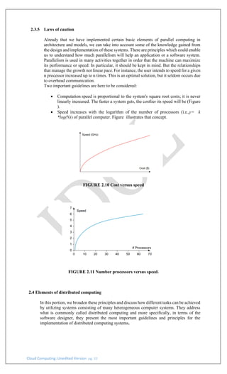 Cloud Computing: Unedited Version pg. 10
2.3.5 Laws of caution
Already that we have implemented certain basic elements of parallel computing in
architecture and models, we can take into account some of the knowledge gained from
the design and implementation of these systems. There are principles which could enable
us to understand how much parallelism will help an application or a software system.
Parallelism is used in many activities together in order that the machine can maximize
its performance or speed. In particular, it should be kept in mind. But the relationships
that manage the growth not linear pace. For instance, the user intends to speed for a given
n processor increased up to n times. This is an optimal solution, but it seldom occurs due
to overhead communication.
Two important guidelines are here to be considered:
• Computation speed is proportional to the system's square root costs; it is never
linearly increased. The faster a system gets, the costlier its speed will be (Figure
).
• Speed increases with the logarithm of the number of processors (i.e.,y= k
*log(N)) of parallel computer. Figure illustrates that concept.
FIGURE 2.10 Cost versus speed
FIGURE 2.11 Number processors versus speed.
2.4 Elements of distributed computing
In this portion, we broaden these principles and discuss how different tasks can be achieved
by utilizing systems consisting of many heterogeneous computer systems. They address
what is commonly called distributed computing and more specifically, in terms of the
software designer, they present the most important guidelines and principles for the
implementation of distributed computing systems.
 