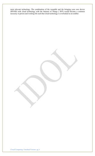 Cloud Computing: Unedited Version pg. 4
most relevant technology. The combination of the wearable and the bringing your own device
(BYOD) with cloud technology with the Internet of Things ( IOT) would become a common
necessity in person and working life such that cloud technology is overlooked as an enabler.
 