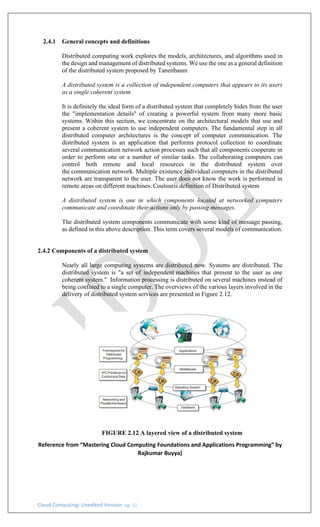 Cloud Computing: Unedited Version pg. 11
2.4.1 General concepts and definitions
Distributed computing work explores the models, architectures, and algorithms used in
the design and management of distributed systems. We use the one as a general definition
of the distributed system proposed by Tanenbaum
A distributed system is a collection of independent computers that appears to its users
as a single coherent system
It is definitely the ideal form of a distributed system that completely hides from the user
the "implementation details" of creating a powerful system from many more basic
systems. Within this section, we concentrate on the architectural models that use and
present a coherent system to use independent computers. The fundamental step in all
distributed computer architectures is the concept of computer communication. The
distributed system is an application that performs protocol collection to coordinate
several communication network action processes such that all components cooperate in
order to perform one or a number of similar tasks. The collaborating computers can
control both remote and local resources in the distributed system over
the communication network. Multiple existence Individual computers in the distributed
network are transparent to the user. The user does not know the work is performed in
remote areas on different machines. Coulouris definition of Distributed system
A distributed system is one in which components located at networked computers
communicate and coordinate their actions only by passing messages.
The distributed system components communicate with some kind of message passing,
as defined in this above description. This term covers several models of communication.
2.4.2 Components of a distributed system
Nearly all large computing systems are distributed now. Systems are distributed. The
distributed system is "a set of independent machines that present to the user as one
coherent system." Information processing is distributed on several machines instead of
being confined to a single computer. The overviews of the various layers involved in the
delivery of distributed system services are presented in Figure 2.12.
FIGURE 2.12 A layered view of a distributed system
Reference from “Mastering Cloud Computing Foundations and Applications Programming” by
Rajkumar Buyya)
 