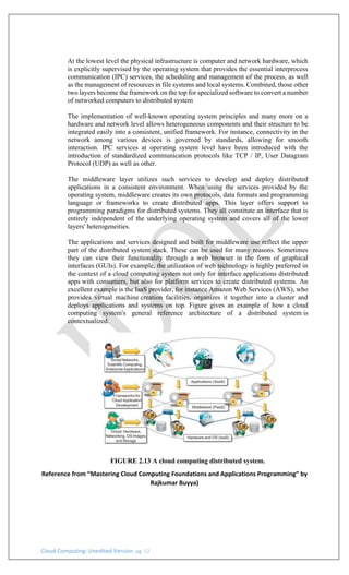 Cloud Computing: Unedited Version pg. 12
At the lowest level the physical infrastructure is computer and network hardware, which
is explicitly supervised by the operating system that provides the essential interprocess
communication (IPC) services, the scheduling and management of the process, as well
as the management of resources in file systems and local systems. Combined, those other
two layers become the framework on the top for specialized software to convert a number
of networked computers to distributed system
The implementation of well-known operating system principles and many more on a
hardware and network level allows heterogeneous components and their structure to be
integrated easily into a consistent, unified framework. For instance, connectivity in the
network among various devices is governed by standards, allowing for smooth
interaction. IPC services at operating system level have been introduced with the
introduction of standardized communication protocols like TCP / IP, User Datagram
Protocol (UDP) as well as other.
The middleware layer utilizes such services to develop and deploy distributed
applications in a consistent environment. When using the services provided by the
operating system, middleware creates its own protocols, data formats and programming
language or frameworks to create distributed apps. This layer offers support to
programming paradigms for distributed systems. They all constitute an interface that is
entirely independent of the underlying operating system and covers all of the lower
layers' heterogeneities.
The applications and services designed and built for middleware use reflect the upper
part of the distributed system stack. These can be used for many reasons. Sometimes
they can view their functionality through a web browser in the form of graphical
interfaces (GUIs). For example, the utilization of web technology is highly preferred in
the context of a cloud computing system not only for interface applications distributed
apps with consumers, but also for platform services to create distributed systems. An
excellent example is the IaaS provider, for instance Amazon Web Services (AWS), who
provides virtual machine creation facilities, organizes it together into a cluster and
deploys applications and systems on top. Figure gives an example of how a cloud
computing system's general reference architecture of a distributed system is
contextualized.
FIGURE 2.13 A cloud computing distributed system.
Reference from “Mastering Cloud Computing Foundations and Applications Programming” by
Rajkumar Buyya)
 