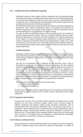 Cloud Computing: Unedited Version pg. 13
2.4.2 Architectural styles for distributed computing
Distributed systems are also complex software components that are distributed through
many devices by design. It is important that these processes are structured appropriately
to overcome their complexities. There are various ways to see how a distributed System
is organized, but it is readily apparent to distinguish between the logical organization and
actual physical advancement of software components.
The distributed systems are structured mainly by the software constituent components of
the network. These software architectures inform us the structure and interaction of
different components of the program. In this chapter we will first concentrate on some
common approaches to the organization of computer systems.
To create an effective distributed network, software modules need to be mounted on
specific computers and put on them. There are a number of different choices to make.
Sometimes named device architecture the final instantiation of a software architecture.
In this chapter we examine traditional central architectures in which the majority of
software components (and therefore features) are implemented by a single server, while
remote clients can access that server with simple communication methods. Moreover,
we call decentralized systems where computers perform more or less the same roles and
hybrid organizations.
Architectural Styles
Originally we find the logical arrangement of distributed systems into software modules,
also called software architecture. Computer architectural work has evolved dramatically
and the design or adoption of architectures is now widely recognized as essential to large
system growth.
The idea of an architectural style is important for our discussion. Such a style is
formulated in components, the connections between components, the data exchange
between components and the configuration of these elements together in one system. A
part is a modular unit with well-defined interfaces and which can be replaced in its
environment. As discussed below, the key point regarding a distributed system
component is that the component can be substituted if its interfaces are known. A much
more complex term is a connector, usually defined as a communication, coordination or
co-operation mechanism between the components. For example, the (remote) procedure
calls, message passing, or streaming data can be generated by a connector.
The architectural styles are organized into two main classes:
• Software architectural styles
• System architectural styles
The first class is about the software's logical structure; the second class contains all types
representing the physical structure of the software systems represented by their major
components.
2.4.3.1 Component and connectors
Component and connectors visions describe models consisting of elements with a certain
presence over time, such as processes, objects, clients, servers, and data storage. In
addition, component and connector models provide interaction mechanisms, such as
communication links and protocols, information flows, and shared storage access, as
components. These interactions also are conducted across complex infrastructure, such as
middleware systems, communication channels, and process schedulers. Component is a
behavioral unit. The description of the component defines what the job can do and needs
to do. Connector is an indication that one component is usually linked by relationships
such as data flow or control flow. Connector is a mechanism.
2.4.3.2 Software architectural styles
Styles and patterns in software architecture define how to organize the system components
to build a complete system and to satisfy the customer's requirements. A number of
 