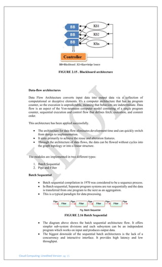 Cloud Computing: Unedited Version pg. 15
FIGURE 2.15 . Blackboard architecture
Data-flow architectures
Data Flow Architecture converts input data into output data via a collection of
computational or deceptive elements. It's a computer architecture that has no program
counter, so the execution is unpredictable, meaning that behaviors are indeterminate. Data
flow is an aspect of the Von-neumann computer model consisting of a single program
counter, sequential execution and control flow that defines fetch, execution, and commit
order.
This architecture has been applied successfully.
• The architecture for data flow eliminates development time and can quickly switch
from design to implementation.
• It aims primarily to achieve the reuse and alteration features.
• Through the architecture of data flows, the data can be flowed without cycles into
the graph topology or into a linear structure.
The modules are implemented in two different types:
1. Batch Sequential
2. Pipe and Filter
Batch Sequential
• Batch sequential compilation in 1970 was considered to be a sequence process.
• In Batch sequential, Separate program systems are run sequentially and the data
is transferred from one program to the next as an aggregation.
• This is a typical paradigm for data processing.
FIGURE 2.16 Batch Sequential
• The diagram above shows the batch sequential architecture flow. It offers
simpler sub-system divisions and each subsystem can be an independent
program which works on input and produces output data.
• The biggest downside of the sequential batch architectures is the lack of a
concurrency and interactive interface. It provides high latency and low
throughput.
 