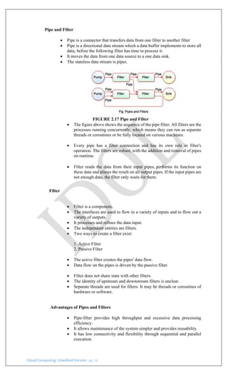 Cloud Computing: Unedited Version pg. 16
Pipe and Filter
• Pipe is a connector that transfers data from one filter to another filter
• Pipe is a directional data stream which a data buffer implements to store all
data, before the following filter has time to process it.
• It moves the data from one data source to a one data sink.
• The stateless data stream is pipes.
FIGURE 2.17 Pipe and Filter
• The figure above shows the sequence of the pipe filter. All filters are the
processes running concurrently, which means they can run as separate
threads or coroutines or be fully located on various machines.
• Every pipe has a filter connection and has its own role in filter's
operation. The filters are robust, with the addition and removal of pipes
on runtime.
• Filter reads the data from their input pipes, performs its function on
these data and places the result on all output pipes. If the input pipes are
not enough data, the filter only waits for them.
Filter
• Filter is a component.
• The interfaces are used to flow in a variety of inputs and to flow out a
variety of outputs.
• It processes and refines the data input.
• The independent entities are filters.
• Two ways to create a filter exist:
1. Active Filter
2. Passive Filter
• The active filter creates the pipes' data flow.
• Data flow on the pipes is driven by the passive filter.
• Filter does not share state with other filters.
• The identity of upstream and downstream filters is unclear.
• Separate threads are used for filters. It may be threads or coroutines of
hardware or software.
Advantages of Pipes and Filters
• Pipe-filter provides high throughput and excessive data processing
efficiency.
• It allows maintenance of the system simpler and provides reusability.
• It has low connectivity and flexibility through sequential and parallel
execution.
 