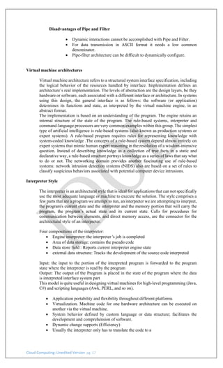 Cloud Computing: Unedited Version pg. 17
Disadvantages of Pipe and Filter
• Dynamic interactions cannot be accomplished with Pipe and Filter.
• For data transmission in ASCII format it needs a low common
denominator.
• Pipe-filter architecture can be difficult to dynamically configure.
Virtual machine architectures
Virtual machine architecture refers to a structured system interface specification, including
the logical behavior of the resources handled by interface. Implementation defines an
architecture’s real implementation. The levels of abstraction are the design layers, be they
hardware or software, each associated with a different interface or architecture. In systems
using this design, the general interface is as follows: the software (or application)
determines its functions and state, as interpreted by the virtual machine engine, in an
abstract format.
The implementation is based on an understanding of the program. The engine retains an
internal structure of the state of the program. The rule-based systems, interpreter and
command-language processors are very common examples within this group. The simplest
type of artificial intelligence is rule-based systems (also known as production systems or
expert systems). A rule-based program requires rules for representing knowledge with
system-coded knowledge .The concepts of a rule-based system depend almost entirely on
expert systems that mimic human expert reasoning in the resolution of a wisdom-intensive
question. Instead of describing knowledge as a collection of true facts in a static and
declarative way, a rule-based structure portrays knowledge as a series of laws that say what
to do or not. The networking domain provides another fascinating use of rule-based
systems: network intrusion detection systems (NIDS) also are based on a set of rules to
classify suspicious behaviors associated with potential computer device intrusions.
Interpreter Style
The interpreter is an architectural style that is ideal for applications that can not specifically
use the most adequate language or machine to execute the solution. The style comprises a
few parts that are a program we attempt to run, an interpreter we are attempting to interpret,
the program's current state and the interpreter and the memory portion that will carry the
program, the program’s actual state and its current state. Calls for procedures for
communication between elements, and direct memory access, are the connector for the
architectural style of an interpreter.
Four compositions of the interpreter:
• Engine interpreter: the interpreter 's job is completed
• Area of data storage: contains the pseudo code
• Data store field : Reports current interpreter engine state
• external data structure: Tracks the development of the source code interpreted
Input: the input to the portion of the interpreted program is forwarded to the program
state where the interpreter is read by the program
Output: The output of the Program is placed in the state of the program where the data
is interpreted interface system part
This model is quite useful in designing virtual machines for high-level programming (Java,
C#) and scripting languages (Awk, PERL, and so on).
• Application portability and flexibility throughout different platforms
• Virtualization. Machine code for one hardware architecture can be executed on
another via the virtual machine.
• System behavior defined by custom language or data structure; facilitates the
development and comprehension of software.
• Dynamic change supports (Efficiency)
• Usually the interpreter only has to translate the code to a
 
