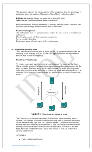 Cloud Computing: Unedited Version pg. 19
This paradigm separates the implementation of the component from the knowledge of
component names and locations. The pattern of the publisher / subscriber, where:
Publisher(s): advertise the data you would like to share with others
Subscriber(s): Receipt of published data register interest.
For communications between components, a message manager is used. Publishers send
messages to the manager who redistributes them to subscribers.
Communication process
The architectural type of communication process is also known as Client-Server
architecture.
Client: begins a server call that requests for some service.
Server: provides client data.
Returns data access when the server works synchronously
2.4.3.3 System architectural styles
The Client-server and Peer-to - peer (P2P) are the two key system level architectures we
use today. In our everyday lives, we use these two types of services, but the difference
between them is often misinterpreted.
Client Server Architecture
Two major components are in the client server architecture. The server and the client.
The server is the location of all transmission, transmission, and processing data, while the
client can access the remote server services and resources. The server allows clients to
make requests, and the server will reply. In general, the remote side is managed only by a
computer. But in order to be on the safe side, we load balancing techniques using several
servers.
FIGURE 2.18 Client/server architectural styles
The Client Server architecture is a standard design feature with a centralized security
database. This database includes information on security, such as credentials and access
details. Absent security keys, users can't sign in to a server. This architecture therefore
becomes a bit more stable and secure than Peer to Peer. The stability comes because the
security database can make for more efficient use of resources. However, on the other
hand, the system could crash because only a small amount of work can be done by a
server at a certain time.
Advantages:
• Easier to Build and Maintain
 