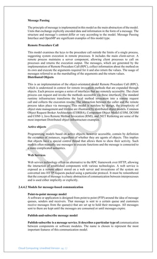 Cloud Computing: Unedited Version pg. 22
Message Passing
The principle of message is implemented in this model as the main abstraction of the model.
Units that exchange explicitly encoded data and information in the form of a message. The
structure and message’s content differ or vary according to the model. Message Passing
Interface and OpenMP are significant examples of this model type.
Remote Procedure Call
This model examines the keys to the procedure call outside the limits of a single process,
suggesting system execution in remote processes. It includes the main client-server. A
remote process maintains a server component, allowing client processes to call on
processes and returns the execution output. The messages, which are generated by the
implementation of Remote Procedure Call (RPC), collect information about the method on
its own and execute the arguments required for it and also return the values. The usage of
messages referred to as the marshalling of the arguments and the return values.
Distributed Objects
This is an implementation of the object-orientated model Remote Procedure Call (RPC),
which is understood in context for remote invocation methods that are expanded through
objects. Each process assigns a series of interfaces that are remotely accessible. The client
process can request and invoke the methods accessible via these interfaces. The standard
runtime infrastructure transforms the local method invocation into a remote request
call and collects the execution results. The interaction between the caller and the remote
process takes place via messages. This model is stateless by design, the complexity of
object state management and lifetime are illustrated by distributed object models. Common
Object Request Broker Architecture (CORBA), Component Object Model (COM, DCOM
and COM+), Java Remote Method Invocation (RMI), and .NET Remoting are some of the
most important Distributed object infrastructure examples.
Active objects
Programming models based on active objects, however accessible, contain by definition
the existence of instances, regardless of whether they are agents of objects. This implies
that objects have a special control thread that allows them to show their activity. Such
models often manually use messages to execute functions and the message is connected to
a more complicated semantics.
Web Services
Web service technology offers an alternative to the RPC framework over HTTP, allowing
the interaction of established components with various technologies. A web service is
exposed as a remote object stored on a web server and invocations of the system are
converted into HTTP requests packed using a particular protocol. It must be remembered
that the concept of message is a basic abstraction of communication between interprocesses
and is used either implicitly or explicitly.
2.4.4.2 Models for message-based communication
Point-to-point message model
A software or application is designed from point to point (PTP) around the idea of message
queues, senders and receivers. That message is sent to a certain queue and customers
receive messages from the queue(s) that are set up to hold their messages. All messages
sent to them are kept until the messages are consumed or until messages expire.
Publish-and-subscribe message model
Publish-subscribe is a message service. It describes a particular type of communication
between components or software modules. The name is chosen to represent the most
important features of this communication model.
 