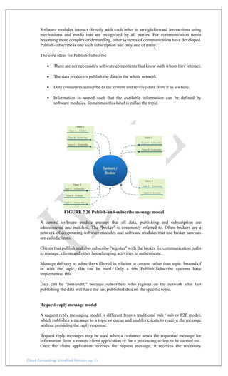 Cloud Computing: Unedited Version pg. 23
Software modules interact directly with each other in straightforward interactions using
mechanisms and media that are recognized by all parties. For communication needs
becoming more complex or demanding, other systems of communication have developed.
Publish-subscribe is one such subscription and only one of many.
The core ideas for Publish-Subscribe
• There are not necessarily software components that know with whom they interact.
• The data producers publish the data in the whole network.
• Data consumers subscribe to the system and receive data from it as a whole.
• Information is named such that the available information can be defined by
software modules. Sometimes this label is called the topic.
FIGURE 2.20 Publish-and-subscribe message model
A central software module ensures that all data, publishing and subscription are
administered and matched. The "broker" is commonly referred to. Often brokers are a
network of cooperating software modules and software modules that use broker services
are called clients.
Clients that publish and also subscribe "register" with the broker for communication paths
to manage, clients and other housekeeping activities to authenticate.
Message delivery to subscribers filtered in relation to content rather than topic. Instead of
or with the topic, this can be used. Only a few Publish-Subscribe systems have
implemented this.
Data can be "persistent," because subscribers who register on the network after last
publishing the data will have the last published data on the specific topic.
Request-reply message model
A request reply messaging model is different from a traditional pub / sub or P2P model,
which publishes a message to a topic or queue and enables clients to receive the message
without providing the reply response.
Request reply messages may be used when a customer sends the requested message for
information from a remote client application or for a processing action to be carried out.
Once the client application receives the request message, it receives the necessary
 