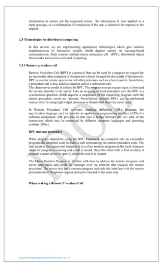 Cloud Computing: Unedited Version pg. 24
information or carries out the requested action. The information is then applied to a
reply message, or a confirmation of completion of the task is submitted in response to the
request.
2.5 Technologies for distributed computing
In this section, we are implementing appropriate technologies which give realistic
implementation of interaction models which depend mainly on message-based
communication. Such systems include remote procedure call (RPC), distributed object
frameworks and services-oriented computing.
2.5.1 Remote procedure call
Remote Procedure Call (RPC) is a protocol that can be used by a program to request the
service on the other computer of the network without the need for the details of the network.
RPC is used in remote systems to call other processes such as a local system. Sometimes,
a procedure call is also called a function call or a subroutine call.
The client-server model is utilized by RPC. The program you are requesting is a client and
the service provider is the server. Like an on-going or local procedure call, the RPC is a
synchronous operation which requires a suspension of the requesting program until the
remote procedure result are returned. Nevertheless multiple RPCs can be performed
concurrently by using lightweight processes or threads that share the same space.
In Remote Procedure Call software, interface definition (IDL) language, the
specification language used to describe an application programming interface (API) of a
software component. IDL provides in that case a bridge between the two ends of the
connection, which may be connected by different computer languages and operating
systems (OSes).
RPC message procedure
When program statements using the RPC framework are compiled into an executable
program, the compiled code includes a stub representing the remote procedure code. The
stub receives the request and transmits it to a client runtime program on the local computer
when the program is running and a call is issued. Once the client stub is first invoked, it
contacts a name server to specify where the server is located.
The Client Runtime Program is familiar with how to address the remote computer and
server application and sends the message over the network that requests the remote
procedure. The server also has a runtime program and stub this interface with the remote
procedure itself. Response-request protocols returned in the same way
When making a Remote Procedure Call
 