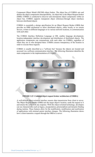 Cloud Computing: Unedited Version pg. 27
Component Object Model (DCOM) object broker. The object bus of CORBA sets and
defines the object components Interoperability. An object bus is the Object Request broker
(ORB). CORBA is conducted to discover and interoperate object components within an
object bus. CORBA supports transparent object references through object interfaces
between distributed objects
CORBA is essentially a design specification for an Object Request Broker (ORB) that
provides an ORB mechanism to allow distributed objects, either locally or on remote
devices, written in different languages or in various network locations, to communication
with each other.
The CORBA Interface Definition Language or IDL enables language development,
location-independent interface development and distribution of distributed objects. The
application components can communicate with each other via CORBA, regardless of
where they are or who designed them. CORBA ensures transparency of the location in
order to execute these requests.
CORBA is usually described as a "software bus" because the objects are located and
accessed via a software communication interface. The following illustration identifies the
main components in the implementation of CORBA.
FIGURE 2.23 Common object request broker architecture (CORBA)
A well-defined object-oriented interface ensures data transmission from client to server.
The Object Request Broker (ORB) sets the target object's location, sends the request to it
and returns the caller with any response. With this object-oriented technology, developers
can use characteristics such as legacy, encapsulation, polymorphism and dynamic binding
during runtime. These features allow for the modification, modification and reutilization
of applications with minimal parent interface changes. The following illustration shows
how a client transmits a request through the ORB to a server:
 