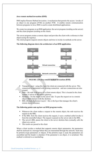 Cloud Computing: Unedited Version pg. 29
Java remote method invocation (RMI)
RMI implies Remote Method Invocation. A mechanism that permits the access / invoke of
an object in one program (JVM) on another JVM. It enables remote communication
between programs in Java, RMI is used to create distributed applications.
We create two programs in an RMI application: the server program (residing on the server)
and the client program (residing on the client).
The server program creates a remote object and provides the client with a reference to that
object (using the registry).
The client program requests remote objects and tries to invoke its methods on the server.
The following diagram shows the architecture of an RMI application.
FIGURE 2.25 Java remote method invocation (RMI)
▪ Transport Layer− using this layer the client are connected with the server. This
connection is maintained with existing connection and new connections are also
created.
▪ Stub − the stub is the proxy of a client remote object. This is located in the client
system; it serves as the client's gateway.
▪ Skeleton − It's the object on the server side. To pass the request on to a remote
object, Stub interacts with the skeleton.
▪ RRL (Remote Reference Layer) − this is the layer that manages the client's
remote object reference.
The following points sum up how an RMI program works.
▪ Whenever the client makes a request to the remote object, the stub receives the
request to the RRL.
▪ If the RRL from the client receives the request, it uses a method called invoke ()
from the remoteRef object. The request is passed on the server side to the RRL.
▪ The server's RRL passes the client to the server skeleton that eventually calls the
object on a server.
▪ The results are passed to the client
When a client invokes a method that supports remote object parameters, the parameters
shall be enclosed in a message before they are transmitted through the network. Such may
be primitive-type parameters or objects. If the primitive type is used, the parameters are
assembled and the header is attached. If the parameter is an object, it is serialized. This
method is referred to as marshalling.
 