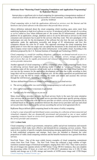 Cloud Computing: Unedited Version pg. 6
(Reference from “Mastering Cloud Computing Foundations and Applications Programming”
by Rajkumar Buyya)
Internet plays a significant role in cloud computing for representing a transportation medium of
cloud services which can deliver and accessible to cloud consumer. According to the definition
given by Armbrust
Cloud computing refers to both the applications delivered as services over the Internet and the
hardware and system software in the datacenters that provide those services
Above definition indicated about the cloud computing which touching upon entire stack from
underlying hardware to high level software as service. It introduced with the concept of everything
as service called as Xaas where different part of the system like IT Infrastructure , development
platform for an application ,storage ,databases and so on can be delivered as services to the cloud
consumers and consumers has to paid for the services what they want. This new paradigms of the
technologies not only for the development of the software but also how the user can deploy the
application ,make the application accessible and design of IT infrastructure and how this
companies allocate the costs for IT needs. This approach encourage the cloud computing form
global point of views that one single user can upload the documents in the cloud and on the others
side Company owner want to deploy the entire infrastructure in the public cloud. According to the
definition proposed by the U.S. National Institute of Standards and Technology (NIST):
Cloud computing is a model for enabling ubiquitous, convenient, on-demand network access to a
shared pool of configurable computing resources (e.g., networks, servers, storage, applications,
and services) that can be rapidly provisioned and released with minimal management effort or
service provider interaction.
Another approach of cloud computing is “utility computing” where could computing mainly focus
on delivering services based upon the pricing model it called as “pay-per-use” strategy. Cloud
computing make all the resources online mode such as storage, you can lease virtual hardware or
you can use the resource for the application development and users has to pay according to their
usage their will no or minimal amount of upfront cost. All this above operations are performed and
user have to pay the bill by simply entering the credit card details and accesses this services
through the web browsers. According to George Reese
He have defined three criteria on whether a particular service is a cloud service:
• The service is accessible via a web browser (nonproprietary) or web services API.
• Zero capital expenditure is necessary to get started.
• You pay only for what you use as you use it.
Many cloud service providers provides the cloud services freely to the users but some enterprise
class services can be provided by the cloud service providers based upon specific pricing schemes
where users have to subscribe with the service provider on which a service level agreement (SLA)
is defined based on the quality parameters between the cloud service providers and user and cloud
service providers has to delivered the services according the service level agreement (SLA)
RajKumar Buyya defined cloud computing based on the nature of utility computing
A cloud is a type of parallel and distributed system consisting of a collection of interconnected and
virtualized computers that are dynamically provisioned and presented as one or more unified
computing resources based on service-level agreements established through negotiation between
the service provider and consumers.
1.2.3 A closer look
Cloud computing is useful in governments, enterprises, public and private institutions and research
organizations which make more effective and demand-driven computing services systems. There
seem to be a number of specific examples demonstrating emerging applications of cloud computing
in both established companies and startups. Such cases are intended to illustrate the value
proposition of viable cloud computing solutions and the benefits businesses have gained from these
services.
NewYork Times : One of the most widely known examples of cloud computing commitment
comes from New York Times . The New York Times has collected a large number of high-
resolution scanned images of historical newspapers, ranging from 1851-1922. They want to process
this set of images into separate articles in PDF format. Using 100 EC2 instances, they can complete
the processing within 24 hours at a total cost of $ 890 (EC2 calculation time is $ 240, S3 data
transfer and storage use is $ 650, storage and transfer of 4.0TB source image and 1.5TB Output
 