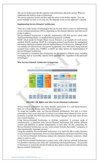 Cloud Computing: Unedited Version pg. 32
The service broker provides the requester with information about the service. Whoever
implements the broker's scope is determined.
The service requestor locates and then adds the entries to the broker registry. You can
access multiple services or you may not; this depends on the service applicant’s capacity.
Implementing Service-Oriented Architecture
There are a wide variety of technologies that can be used when it comes to implementing
service-oriented architecture (SOA), depending on the ultimate objective and what you're
trying to achieve.
Service-Oriented Architecture is typically implemented with web services which make
'functional building blocks via standard Internet protocols' available.
SOAP, which stands for Simple Object Access Protocol, is an example of a web service
standard. Briefly speaking, SOAP 'is a messaging protocol specification for standardized
information sharing in computer network implementation of web services. Although SOAP
was initially not well received, it has grown in popularity since 2003 and is being used and
accepted more widely. Jini, COBRA, or REST are other options for implementation of
Service-Oriented Architecture.
It is important to remember that architectures can be applied in different ways, including
messaging, such as ActiveMQ, Apache Thrift and SORCER, "regardless of the particular
technologies."
Why Service-Oriented Architecture Is Important
FIGURE 2.28 Before and After Service-Oriented Architecture
Service-oriented architecture has many benefits, particularly in a web-based business.
Here, we will quickly discuss some of those advantages:
To create the reusable code, use Service-Oriented Architecture: Not only is it time-
consumptive, but it is not necessary to reinvent your coding wheel whenever a new service
or process is needed. The SOA also allows that coding languages to be used, since all runs
via a central interface.
Using Service-Oriented Architecture to facilitate interaction: A common mode of
communication is generated with Service-Oriented Architecture that enables different
systems and platforms to operate independently of each other. By this connection, the
Service-Oriented Architecture can also work around firewalls that enable "companies to
share operationally important services."
Using the scalability Service-Oriented Architecture: it is vital to be able to scale a business
to meet customer's requirements, however some dependencies can be prevented from using
it. Use Service-Oriented Architecture reduces the interaction between customers, which
makes it easier to scale.
Using Service-oriented Architecture to reduce costs: with a Service-oriented Architecture
it is possible to decrease costs while still "maintaining a desired performance." It is possible
for businesses to restrict the amount of analyzes they need to create custom solutions using
Service-oriented Architecture.
 