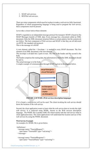 Cloud Computing: Unedited Version pg. 34
1. SOAP web services.
2. RESTful web services.
There are some components which must be in place to make a web service fully functional.
Regardless of which programming language is being used to program the web service,
these components must be present.
Let us take a closer look at these elements
SOAP is regarded as an independent message protocol for transport. SOAP is based on the
SOAP Messages transfer of XML data. Every message has a document called an XML
document. Only the XML document structure follows a certain pattern, but the contents do
not follow. The best component of Web services and SOAP is that they are all delivered
via HTTP, the standard web protocol .
This is the message of a SOAP
A root element called the < Envelope > is needed in every SOAP document. The first
element of an XML document is the root element.
The envelope is divided into 2 parts in turn. The first is the header and the second is the
body.
The header comprises the routing data, the information to which the XML document should
be sent to.
The actual message is in the body.
A simple example of communication through SOAP is given in the diagram below.
FIGURE 2.30 WSDL (Web services description language)
If it is found, a web service will not be used. The client invoking the web service should
know the location of the web service.
Second, the client application wants to learn what the web service does to invoke the right
web service. It is achieved using WSDL, known as the Web services description
language. The WSDL file is another XML file which mainly tells the web service what its
client application does. The client applications will understand the location and use of the
web services by using the WSDL document.
Web Service Example
An example of a WSDL file is given below.
<definitions>
<message name="TutorialRequest">
<part name="TutorialID" type="xsd:string"/>
</message>
<message name="TutorialResponse">
<part name="TutorialName" type="xsd:string"/>
 