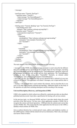 Cloud Computing: Unedited Version pg. 35
</message>
<portType name="Tutorial_PortType">
<operation name="Tutorial">
<input message="tns:TutorialRequest"/>
<output message="tns:TutorialResponse"/>
</operation>
</portType>
<binding name="Tutorial_Binding" type="tns:Tutorial_PortType">
<soap:binding style="rpc"
transport="http://schemas.xmlsoap.org/soap/http"/>
<operation name="Tutorial">
<soap:operation soapAction="Tutorial"/>
<input>
<soap:body
encodingStyle="http://schemas.xmlsoap.org/soap/encoding/"
namespace="urn:examples:Tutorialservice"
use="encoded"/>
</input>
<output>
<soap:body
encodingStyle="http://schemas.xmlsoap.org/soap/encoding/"
namespace="urn:examples:Tutorialservice"
use="encoded"/>
</output>
</operation>
</binding>
</definitions>
The main aspects of the above WSDL declaration are the following;
< message > – The WSDL description message parameter is used to describe the different
data items per Web service operation. In this example, there are two messages, one being
the "TutorialRequest" and the the other being the "TutorialResponse" operation, which can
be exchanged between the web service and the client application. The TutorialRequest
contains an item of the string form "TutorialID." Similarly, an element called
"TutorialName," also a form string is found in TutorialResponse.
< portType >-In fact, this defines the Web service operation that is referred to in our case
as known as Tutorial. This procedure will obtain 2 messages, one is input and the other is
output.
< binding >-The protocol that is used contains this element. And we describe this in our
case to use http (http:/schemas.xmlsoap.org/soap/http). Additional details on the body of
the operation are specified, including namespace and the encoding of the message.
Universal Description, Discovery, and Integration (UDDI)
UDDI is the standard in which webservices offered by a particular provider are described,
published and discovered. It provides a specification for hosting web services content.
In the previous topic, we discussed WSDL and how it provides details about the actual
activities of the Web service. Yet how can a client application consider a WSDL file to
recognize the various web-based operations. UDDI provides the solution and a server that
can host WSDL files. This means that the client application has full access to the UDDI, a
database which contains all WSDL files.
Just as a phone directory has a certain person's name, address and telephone number, so
the UDDI registry is fitted with the related web service information. That's why a developer
user knows where to find it.
 