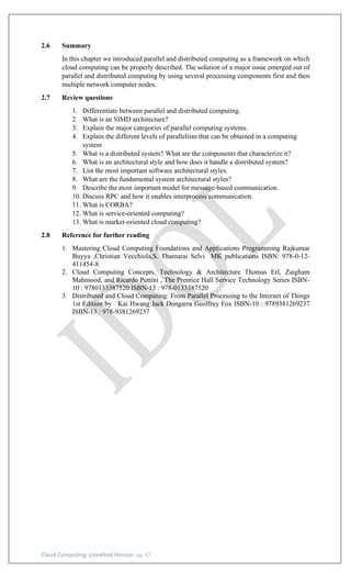 Cloud Computing: Unedited Version pg. 37
2.6 Summary
In this chapter we introduced parallel and distributed computing as a framework on which
cloud computing can be properly described. The solution of a major issue emerged out of
parallel and distributed computing by using several processing components first and then
multiple network computer nodes.
2.7 Review questions
1. Differentiate between parallel and distributed computing.
2. What is an SIMD architecture?
3. Explain the major categories of parallel computing systems.
4. Explain the different levels of parallelism that can be obtained in a computing
system
5. What is a distributed system? What are the components that characterize it?
6. What is an architectural style and how does it handle a distributed system?
7. List the most important software architectural styles.
8. What are the fundamental system architectural styles?
9. Describe the most important model for message-based communication.
10. Discuss RPC and how it enables interprocess communication.
11. What is CORBA?
12. What is service-oriented computing?
13. What is market-oriented cloud computing?
2.8 Reference for further reading
1. Mastering Cloud Computing Foundations and Applications Programming Rajkumar
Buyya ,Christian Vecchiola,S. Thamarai Selvi MK publications ISBN: 978-0-12-
411454-8
2. Cloud Computing Concepts, Technology & Architecture Thomas Erl, Zaigham
Mahmood, and Ricardo Puttini , The Prentice Hall Service Technology Series ISBN-
10 : 9780133387520 ISBN-13 : 978-0133387520
3. Distributed and Cloud Computing: From Parallel Processing to the Internet of Things
1st Edition by Kai Hwang Jack Dongarra Geoffrey Fox ISBN-10 : 9789381269237
ISBN-13 : 978-9381269237
 