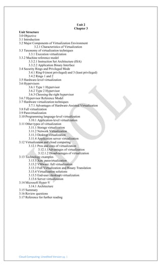 Cloud Computing: Unedited Version pg. 1
Unit 2
Chapter 3
Unit Structure
3.0 Objective
3.1 Introduction
3.2 Major Components of Virtualization Environment
3.2.1 Characteristics of Virtualization
3.3 Taxonomy of virtualization techniques
3.3.1 Execution virtualization
3.3.2 Machine reference model
3.3.2.1 Instruction Set Architecture (ISA)
3.3.2.2 Application Binary Interface
3.4 Security Rings and Privileged Mode
3.4.1 Ring 0 (most privileged) and 3 (least privileged)
3.4.2 Rings 1 and 2
3.5 Hardware-level virtualization
3.6 Hypervisors
3.6.1 Type 1 Hypervisor
3.6.2 Type 2 Hypervisor
3.6.3 Choosing the right hypervisor
3.6.7 Hypervisor Reference Model
3.7 Hardware virtualization techniques
3.7.1 Advantages of Hardware-Assisted Virtualization
3.8 Full virtualization
3.9 Paravirtualization
3.10 Programming language-level virtualization
3.10.1 Application-level virtualization
3.11 Other types of virtualization
3.11.1 Storage virtualization
3.11.2 Network Virtualization
3.11.3 Desktop virtualization
3.11.4 Application server virtualization
3.12 Virtualization and cloud computing
3.12.1 Pros and cons of virtualization
3.12.1.1Advantages of virtualization
3.12.1.2 Disadvantages of virtualization
3.13 Technology examples
3.13.1 Xen: paravirtualization
3.13.2 VMware: full virtualization
3.13.3 Full Virtualization and Binary Translation
3.13.4 Virtualization solutions
3.13.5 End-user (desktop) virtualization
3.13.6 Server virtualization
3.14 Microsoft Hyper-V
3.14.1 Architecture
3.15 Summary
3.16 Review questions
3.17 Reference for further reading
 