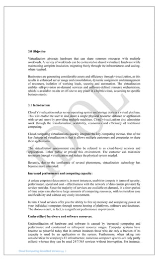 Cloud Computing: Unedited Version pg. 2
3.0 Objective
Virtualization abstracts hardware that can share common resources with multiple
workloads. A variety of workloads can be co-located on shared virtualized hardware while
maintaining complete insulation, migrating freely through the infrastructures and scaling,
when required.
Businesses are generating considerable assets and efficiency through virtualization, as this
results in enhanced server usage and consolidation, dynamic assignment and management
of resources, isolation of working loads, security and automation. The virtualization
enables self-provision on-demand services and software-defined resource orchestration,
which is available on-site or off-site to any place in a hybrid cloud, according to specific
business needs.
3.1 Introduction
Cloud Virtualization makes server operating system and storage devices a virtual platform.
This will enable the user to also share a single physical resource instance or application
with several users by providing multiple machines. Cloud virtualizations also administer
work through the transformation, scalability, economics and efficiency of traditional
computing.
Cloud computing virtualizations quickly integrate the key computing method. One of the
key features of virtualization is that it allows multiple customers and companies to share
their applications.
The virtualization environment can also be referred to as cloud-based services and
applications. Either public or private this environment. The customer can maximize
resources through virtualization and reduce the physical system needed.
Recently, due to the confluence of several phenomena, virtualization technology has
become more interested:
Increased performance and computing capacity:
A unique corporate data center is, in most instances, unable to compete in terms of security,
performance, speed and cost - effectiveness with the network of data centers provided by
service provider. Since the majority of services are available on demand, in a short period
of time users can also have large amounts of computing resources, with tremendous ease
and flexibility and without any costly investment.
In turn, Cloud services offer you the ability to free up memory and computing power on
your individual computers through remote hosting of platforms, software and databases.
The obvious result, in fact, is a significant performance improvement.
Underutilized hardware and software resources.
Underutilization of hardware and software is caused by increased computing and
performance and constrained or infrequent resource usages. Computer systems have
become so powerful today that in certain instances those who are only a fraction of its
capacity is used by an application or the system. Furthermore, when taking into
consideration the company's IT infrastructure, numerous computer systems are only partly
utilized whereas they can be used 24/7/365 services without interruption. For instance,
 