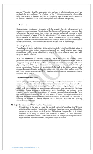 Cloud Computing: Unedited Version pg. 3
desktop PCs mainly for office automation tasks and used by administration personnel are
used only for working hours. The efficiency of the IT infrastructure can be enhanced by
using these resources for other purposes. A completely separate environment, which can
be achieved via virtualization, is needed to provide such a service transparently.
Lack of space.
Data centers are continuously expanding with the necessity for extra infrastructure, be it
storage or computing power. Organizations like Google and Microsoft are expanding their
infrastructure by constructing data centers as compare as football grounds in which
contains thousands of nodes .While this is feasible for IT big players, companies are often
unable to build an additional data center to accommodate extra resource capacity. ,
Together with this situation, unused of hardware resources which led to the diffusion of a
server consolidation, fundamental to the virtualization is used in the technique.
Greening initiatives
Virtualization is a core technology for the deployment of a cloud-based infrastructure to
run multiple operating system images simultaneously on a single physical server. As a
consolidation enabler, server virtualization reduces the overall physical server size, with
the green benefits inherent.
From the perspective of resource efficiency, fewer workloads are required, which
proactively reduce the space in a datacenter and the eventual footprint of e-waste. From an
energy-efficiency point of view, a data center will consume less electricity with fewer
physical equipment. Cooling in data centers is a major requirement and can help with high
power consumption. Through free cooling methods, such as the use of air and water
compared to air conditioning and cooling, data centers can reduce their cooling costs. The
data center managers can save on electricity costs with solar panels, temperature controls
and wind energy panels.
Rise of administrative costs.
Power consumption and cooling costs are increasing as well as IT device costs. In addition,
increased demand for extra capacity that transforms into more servers in a data center leads
to an increase in administrative costs significantly. Computers — especially servers — will
not all work independently, but require system administrator care and attention. Hardware
monitoring, flawed equipment replacement, server installation and updates, server
resources monitoring and backups are part of common system administration tasks. These
operations are time consuming and the more servers to handle, the higher administrative
expenses. The more administrative expenses are involved, virtualization can contribute to
reducing the number of servers required for a particular workload and reducing
administrative staff costs.
3.2 Major Components of Virtualization Environment
Virtualization is the way to create the physical machine's 'virtual version.' Using a
virtual machine monitor, virtualization is achieved. It enables several virtual machines
to operate on one single physical device. Without any changes observe in virtual
machines it can easily be moved from hardware to another. In cloud computing,
virtualization is widely used. Virtualization helps to run multiple operating systems and
applications on the same hardware components on each of them.
 