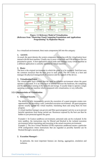 Cloud Computing: Unedited Version pg. 4
Figure: 3.1 Reference Model of Virtualization.
(Reference from “Mastering Cloud Computing Foundations and Applications
Programming” by Rajkumar Buyya)
In a virtualized environment, three main components fall into this category:
1. GUEST:
As usual, the guest denotes the system component interacting with the virtualization layer
instead with the host machine. Usually one or more virtual disk and VM definition files are
presented to guests. A host application which looks and manages every virtual machine as
a different application is centrally operated by virtual machines.
2. Hosts:
The host is the original environment in which the guest is to be managed. Each host uses
the common resources that the host gives to each guest. The OS works as a host and
manages the physical management of resources and the support of the device.
3. Virtualization Layer
The virtualization layer ensures that the same or different environment where the guest
operates is recreated. It is an extra layer of abstract between the hardware, the computing
and the application running in the network and storage. It usually helps to operate a single
operating system per machine which, compared with virtualization, is very inflexible.
3.2.1 Characteristics of Virtualization
1. Increased Security –
The ability to fully transparently govern the execution of a guest program creates new
opportunities for providing a safe, controlled execution environment. All guest programs
operate usually against the virtual machine, translating them and using them for host
program.
A virtual machine manager can govern and filter guest programs' activity so as to prevent
harmful operations from being carried out. Resources exposed by the host can then be
hidden or just protected against the guest.
Example-1: In Cuckoo sandboxes environment, untrusted code can be evaluated. In the
term sandbox, the instructions may be filtered and blocked in the isolated execution
environment before translating and executing in the actual execution environment.
Example 2: The Java Virtual Machine (JVM) expression sandboxed means a particular
JVM configuration where instructions that are regarded as possibly harmful can be
blocked through a security policy.
2. Execution Managed –
In particular, the most important features are sharing, aggregation, emulation and
isolation.
 