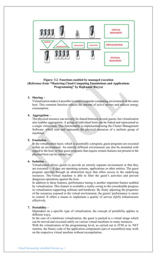 Cloud Computing: Unedited Version pg. 5
Figure: 3.2 Functions enabled by managed execution
(Reference from “Mastering Cloud Computing Foundations and Applications
Programming” by Rajkumar Buyya)
3. Sharing –
Virtualization makes it possible to create a separate computing environment in the same
host. This common function reduces the amount of active servers and reduces energy
consumption.
4. Aggregation –
The physical resource can not only be shared between several guests, but virtualization
also enables aggregation. A group of individual hosts can be linked and represented as
a single virtual host. This functionality is implemented using the Cluster Management
Software, which uses and represents the physical resources of a uniform group of
machines.
5. Emulation –
In the virtualization layer, which is essentially a program, guest programs are executed
within an environment. An entirely different environment can also be emulated with
regard to the host, so that guest programs that require certain features not present in the
physical host can be carried out.
6. Isolation –
Virtualization allows guests to provide an entirely separate environment in that they
are executed — if they are operating systems, applications or other entities. The guest
program operates through an abstraction layer that offers access to the underlying
resources. The virtual machine is able to filter the guest’s activities and prevent
dangerous operations against the host.
In addition to these features, performance tuning is another important feature enabled
by virtualization. This feature is available a reality owing to the considerable progress
in virtualization supporting software and hardware. By finely adjusting the properties
of the resources exposed in the virtual environment, the guests' performance is easier
to control. It offers a means to implement a quality of service (QoS) infrastructure
effectively.
7. Portability –
Dependent on a specific type of virtualization, the concept of portability applies in
different ways.
In the case of a hardware virtualization, the guest is packed in a virtual image which
can be moved and executed safely on various virtual machines in many instances.
With the virtualization of the programming level, as carried out in JVM or in. NET
runtime, the binary code of the application components (jars or assemblies) may work
on the respective virtual machine without recompilation.
 