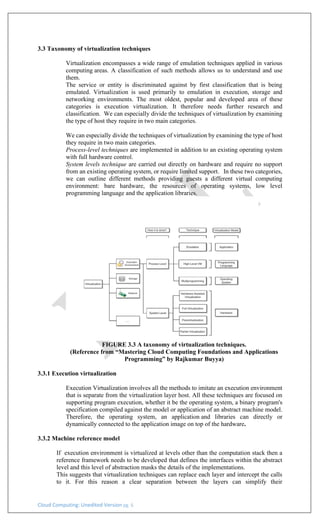 Cloud Computing: Unedited Version pg. 6
3.3 Taxonomy of virtualization techniques
Virtualization encompasses a wide range of emulation techniques applied in various
computing areas. A classification of such methods allows us to understand and use
them.
The service or entity is discriminated against by first classification that is being
emulated. Virtualization is used primarily to emulation in execution, storage and
networking environments. The most oldest, popular and developed area of these
categories is execution virtualization. It therefore needs further research and
classification. We can especially divide the techniques of virtualization by examining
the type of host they require in two main categories.
We can especially divide the techniques of virtualization by examining the type of host
they require in two main categories.
Process-level techniques are implemented in addition to an existing operating system
with full hardware control.
System levels technique are carried out directly on hardware and require no support
from an existing operating system, or require limited support. In these two categories,
we can outline different methods providing guests a different virtual computing
environment: bare hardware, the resources of operating systems, low level
programming language and the application libraries.
FIGURE 3.3 A taxonomy of virtualization techniques.
(Reference from “Mastering Cloud Computing Foundations and Applications
Programming” by Rajkumar Buyya)
3.3.1 Execution virtualization
Execution Virtualization involves all the methods to imitate an execution environment
that is separate from the virtualization layer host. All these techniques are focused on
supporting program execution, whether it be the operating system, a binary program's
specification compiled against the model or application of an abstract machine model.
Therefore, the operating system, an application and libraries can directly or
dynamically connected to the application image on top of the hardware.
3.3.2 Machine reference model
If execution environment is virtualized at levels other than the computation stack then a
reference framework needs to be developed that defines the interfaces within the abstract
level and this level of abstraction masks the details of the implementations.
This suggests that virtualization techniques can replace each layer and intercept the calls
to it. For this reason a clear separation between the layers can simplify their
 