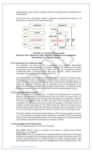 Cloud Computing: Unedited Version pg. 7
implementation, where only the interfaces need to be emulated and the subordinate layer
is responded to.
On the base layer, the hardware model is declared or demonstrated according to an
architecture, i.e. Instruction Set Architecture (ISA).
FIGURE 3.4 A machine reference model
(Reference from “Mastering Cloud Computing Foundations and Applications
Programming” by Rajkumar Buyya)
3.3.2.1 Instruction Set Architecture (ISA)
The instruction set, known as ISA, is component of a computer which related
to programming, which essentially is a machine's language. The instruction set provides
the processor with instructions to tell it what to do. The set of instructions consists
of addressing modes, instructions, native data types, registries, memory architecture,
interruption and exception handling, and external I / O.
An example of the instruction set is the x86 instruction set, common on computers today.
Throughout a still quite varying internal design, various computer processors can use
almost the same set of instructions. Both processors Intel Pentium and AMD Athlon use
almost the same x86 instruction set. An instruction set can be incorporated in the
processor's hardware or emulated by an interpreter using software. The hardware design
for running programs is more efficient and faster than the emulated program version.
3.3.2.2 Application Binary Interface
ABI is the Application Binary Interface. A Binary Code ABI defines how to invoke the
functions, how parameters are passed between caller and callee, how return values are
given to callers, how libraries are deployed and how programs are loaded into a memory.
The linker thus applies an ABI: an ABI is the rules of how unrelated code works in
conjunction. An ABI also governs the co-existence of processes on the same system. For
example, an ABI could specify on the UNIX system how signals are executed, how a
process invokes systems calls, what endianness is used and stacks are developed. An ABI
is a set of rules that are implemented in a particular architecture by the operating system.
The kernel, toolchain and architecture troika define an ABI. It must be agreed by everybody
on it. The architectures generally design a preferred or standardized ABI, and operating
systems abide to that standardization more or less. Such information is usually documented
in the reference manual for the architecture. For instance, x86-64,
3.4 Security Rings and Privileged Mode
The CPU operates mainly on two levels of privilege:
User Mode: Memory access is restricted in this mode to a certain extent whereas
peripherals access is denied.
Kernel Mode: CPUs have instructions for managing and accessing memory in this mode
and also have instructions for accessing peripherals such as disks and network cards. CPU
switches automatically from one running program to another running program. This
layered approach simplifies the expansions and applications of the computing system. This
 
