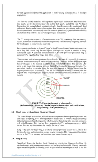 Cloud Computing: Unedited Version pg. 8
layered approach simplifies the application of multi-tasking and coexistence of multiple
executions.
The first one can be made in a privileged and unprivileged instructions. The instructions
that can be used with interrupting with another task can be called the Non-Privileged
Instruction. It is also called as it is not accessible by shared resources. Ex- contains all fixed
points and floating and arithmetic instructions. Instructions that are executed under specific
restrictions and that are commonly used for sensitive operations (expose behavior-sensitive
or alter sensitive controls) are known as privileged instructions.
The OS manages the resources of a computer such as CPU processing time and memory
access. Computers often run several software processes simultaneously, requiring different
levels of access to resources and hardware.
Processes are performed in layered "rings" with different rights of access to resources at
each ring. The central ring has the highest privileges and access is reduced in every
subsequent layer. A common implementation of the x86 processor protection ring (a
common CPU type) has four rings, from 0 to 3
There are two main advantages to the layered model. First of all, it protects from system
crashes. Errors can usually be retrieved in higher rings (with less access). Because Ring 0
has direct access to the memory and CPU, it can be restarted without data loss or a CPU
error in an outer ring crashing process. Secondly, it provides enhanced security. The
procedure requires permission from the operating system to execute instructions that
require greater access to resources. Then the OS can decide whether or not to grant the
request. This selection process helps to prevent unwanted or malicious behavior of your
system.
FIGURE 3.5 Security rings and privilege modes
(Reference from “Mastering Cloud Computing Foundations and Applications
Programming” by Rajkumar Buyya)
3.4.1 Ring 0 (most privileged) and 3 (least privileged)
The kernel Ring 0 is accessible, which is a core component of most operating systems and
can access everything, Code running in kernel mode is said to operate. Processes running
in Kernel can significantly impact the whole system; if anything fails, a system shutdown
will probably occur. This ring has direct access to the CPU and system memory, which
means there are any instructions that require the use of either.
Ring 3, the least privileged ring, is available for user processes in user mode. This is the
location for most applications that operate on your computer. This ring does not have direct
access to the CPU or memory and must thus pass instructions to ring 0.
3.4.2 Rings 1 and 2
Special privileges exist for rings 1 and 2 that do not exist in ring 3 (user mode). Ring 1 is
used to interact with your computer-connected hardware and control it. Playing a song via
speakers or headphones or showing video on your monitor are examples of how to use this
 