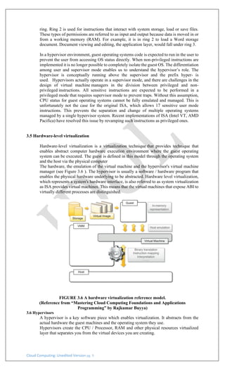 Cloud Computing: Unedited Version pg. 9
ring. Ring 2 is used for instructions that interact with system storage, load or save files.
These types of permissions are referred to as input and output because data is moved in or
from a working memory (RAM). For example, it is in ring 2 to load a Word storage
document. Document viewing and editing, the application layer, would fall under ring 3.
In a hypervisor environment, guest operating systems code is expected to run in the user to
prevent the user from accessing OS status directly. When non-privileged instructions are
implemented it is no longer possible to completely isolate the guest OS. The differentiation
among user and supervisor mode enables us to understand the hypervisor’s role. The
hypervisor is conceptually running above the supervisor and the prefix hyper- is
used. Hypervisors actually operate in a supervisor mode, and there are challenges in the
design of virtual machine managers in the division between privileged and non-
privileged instructions. All sensitive instructions are expected to be performed in a
privileged mode that requires supervisor mode to prevent traps. Without this assumption,
CPU status for guest operating systems cannot be fully emulated and managed. This is
unfortunately not the case for the original ISA, which allows 17 sensitive user mode
instructions. This prevents the separation and change of multiple operating systems
managed by a single hypervisor system. Recent implementations of ISA (Intel VT, AMD
Pacifica) have resolved this issue by revamping such instructions as privileged ones.
3.5 Hardware-level virtualization
Hardware-level virtualization is a virtualization technique that provides technique that
enables abstract computer hardware execution environment where the guest operating
system can be executed. The guest is defined in this model through the operating system
and the host via the physical computer
The hardware, the emulation of the virtual machine and the hypervisor's virtual machine
manager (see Figure 3.6 ). The hypervisor is usually a software / hardware program that
enables the physical hardware underlying to be abstracted. Hardware level virtualization,
which represents a system's hardware interface, is also referred to as system virtualization
as ISA provides virtual machines. This means that the virtual machines that expose ABI to
virtually different processes are distinguished.
FIGURE 3.6 A hardware virtualization reference model.
(Reference from “Mastering Cloud Computing Foundations and Applications
Programming” by Rajkumar Buyya)
3.6 Hypervisors
A hypervisor is a key software piece which enables virtualization. It abstracts from the
actual hardware the guest machines and the operating system they use.
Hypervisors create the CPU / Processor, RAM and other physical resources virtualized
layer that separates you from the virtual devices you are creating.
 