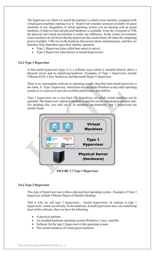 Cloud Computing: Unedited Version pg. 10
The hypervisor on which we install the machine is called a host machine, compared with
virtual guest machines running over it. Hypervisors emulate resources available for guest
machines to use. Regardless of which operating system you are booting with an actual
hardware, it believes that real physical hardware is available. From the viewpoint of VM,
the physical and virtual environment is unlike any difference. In the virtual environment,
Guest machines do not know that the hypervisor has created them. Or share the computing
power available. VMs run on the hardware that powers them simultaneously, and they are
therefore fully dependent upon their stability operation.
• Type 1 Hypervisor (also called bare metal or native)
• Type 2 Hypervisor (also known as hosted hypervisors)
3.6.1 Type 1 Hypervisor
A bare-metal hypervisor (type 1) is a software layer which is installed directly above a
physical server and its underlying hardware. Examples of Type 1 hypervisors include
VMware ESXi, Citrix XenServer and Microsoft Hyper-V hypervisor.
There is no intermediate software or operating system, therefore bare-metal hypervisor is
the name. A Type 1 hypervisor, which does not run inside Windows or any other operating
system so it is proven to provide excellent performance and stability.
Type 1 hypervisors are a very basic OS themselves, on which virtual machines can be
operated. The hypervisor’s physical machine is used for server virtualization purpose only.
For anything else, you can't use it. In enterprise environments, type 1 hypervisors are
mostly found.
FIGURE 3.7 Type 1 Hypervisor
3.6.2 Type 2 Hypervisor
This type of hypervisor runs within a physical host operating system. .Example of Type 2
hypervisor include VMware Player or Parallels Desktop.
That is why we call type 2 hypervisors – hosted hypervisors. In contrast to type 1
hypervisors, which run directly on the hardware, hosted hypervisors have one underlying
layer of the software. Here we have the following:
• A physical machine.
• An installed hardware operating system (Windows, Linux, macOS).
• Software for the type 2 hypervisor in this operating system.
• The current instances of virtual guest machines.
 