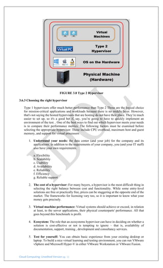 Cloud Computing: Unedited Version pg. 11
FIGURE 3.8 Type 2 Hypervisor
3.6.3 Choosing the right hypervisor
Type 1 hypervisors offer much better performance than Type 2 Those are the logical choice
for mission-critical applications and workloads because there is no middle layer. However,
that's not saying the hosted hypervisors that are hosting do not have their place. They’re much
easier to set up, so it's a good bet if, say, you’re going to have to quickly implement an
environment of the test. . One of the best ways to find out which hypervisor meets your needs
is to compare their performance metrics. The following factors must be examined before
selecting the appropriate hypervisor: These include CPU overhead, maximum host and guest
memory, and support for virtual processors
1. Understand your needs: the data center (and your job) for the company and its
applications. In addition to the requirements of your company, you (and your IT staff)
also have your own requirements.
a. Flexibility
b. Scalability
c. Usability
d. Availability
e. Reliability
f. Efficiency
g. Reliable support
2. The cost of a hypervisor: For many buyers, a hypervisor is the most difficult thing in
selecting the right balance between cost and functionality. While some entry-level
solutions are free or practically free, prices can be staggering at the opposite end of the
market. The frameworks for licensing vary too, so it is important to know what your
money gets precisely.
3. Virtual machine performance: Virtual systems should achieve or exceed, in relation
at least, to the server applications, their physical counterparts' performance. All that
goes beyond this benchmark is profit.
4. Ecosystem: The role that an ecosystems hypervisor can have in deciding on whether a
solution is cost-effective or not is tempting to ignore – that is, availability of
documentation, support, training , development and consultancy services.
5. Test for yourself: You can obtain basic experience from your existing desktop or
laptop. To build a nice virtual learning and testing environment, you can run VMware
vSphere and Microsoft Hyper-V in either VMware Workstation or VMware Fusion.
 