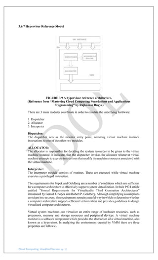 Cloud Computing: Unedited Version pg. 12
3.6.7 Hypervisor Reference Model
FIGURE 3.9 A hypervisor reference architecture.
(Reference from “Mastering Cloud Computing Foundations and Applications
Programming” by Rajkumar Buyya)
There are 3 main modules coordinate in order to emulate the underlying hardware:
1. Dispatcher
2. Allocator
3. Interpreter
Dispatcher:
The dispatcher acts as the monitor entry point, rerouting virtual machine instance
instructions to one of the other two modules.
ALLOCATOR:
The allocator is responsible for deciding the system resources to be given to the virtual
machine instance. It indicates that the dispatcher invokes the allocator whenever virtual
machine attempts to execute instructions that modify the machine resources associated with
the virtual machine.
Interpreter:
The interpreter module consists of routines. These are executed while virtual machine
executes a privileged instruction.
The requirements for Popek and Goldberg are a number of conditions which are sufficient
for a computer architecture to effectively support system virtualization. In their 1974 article
entitled "Formal Requirements for Virtualizable Third Generation Architectures”
introduced by Gerald J. Popek and Robert P. Goldberg. Although simplifying assumptions
are taken into account, the requirements remain a useful way in which to determine whether
a computer architecture supports efficient virtualization and provides guidelines to design
virtualized computer architectures.
Virtual system machines can virtualize an entire range of hardware resources, such as
processors, memory and storage resources and peripheral devices. A virtual machine
monitor is a software component which provides the abstraction of a virtual machine, also
known as a hypervisor. In analyzing the environment created by VMM there are three
properties are follows:-
 
