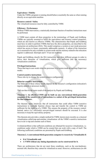 Cloud Computing: Unedited Version pg. 13
Equivalence / Fidelity
Under the VMM a program is running should behave essentially the same as when running
directly on an equivalent machine.
Resource control / Safety
The virtualized resources must be fully controlled by VMM.
Efficiency / Performance
Without VMM intervention, a statistically dominant fraction of machine instructions must
be performed.
A VMM must contain all three properties in the terminology of Popek and Goldberg.
VMMs are typically assumed to fulfill the equivalence and resource control properties,
which are also known as effective VMMs. The characteristics that Popek and Goldberg
must have in order to perform VMMs that have the above properties, are described in the
instruction set architecture (ISA). This model comprises a system or user mode processor
which has access to linear, consistently addressable memory. A subset of the instruction
set is assumed to be only available in system mode and the memory related to the relocation
register is addressed. Interrupts and I / O are not modeled.
Popek and Goldberg classify the ISA instructions into three different groups in order to
derive their theorems of virtualization, which give sufficient (but not necessary)
virtualization conditions:
Privileged instructions
Those that trap in user mode when the processor is in system mode do not trap (Supervisor
mode).
Control sensitive instructions
Those who try to change the system resource configuration.
Behavior sensitive instructions
The behavior of those whose results depend on the resource's configuration (relocation's
registry content or processor mode).
This can then be the main result of the analysis by Popek and Goldberg.
Theorem 1. An effective VMM can be built on any conventional third-generation
computer if the sensitive set of instructions is a subset of the privileged instructions
for that computer.
The theorem states intuitively that all instructions that could affect VMM (sensitive
instructions) to correctly function always trap and transfer the control to VMM are
sufficient for the building of a VMM. This ensures the property of the resource control.
Instead, native (i.e. efficiently) non-privileged instructs should be executed. It is also
necessary to keep the equivalency property.
This theorem also provides a simple method for VMM, known more recently as a classical
virtualization called trap-and-emulate virtualization: all the VMM’s sensitive instructions
have to do is trap and emulate each of them.
A related problem is that sufficient conditions are obtained for recursive virtualization, i.e.
conditions under which a VMM can be created that can work with a copy of itself. The
following (sufficient) conditions are presented by Popek and Goldberg.
Theorem 2. A conventional third-generation computer is recursively Virtualizable if:
• It is Virtualizable and
• A VMM without any timing dependencies can be constructed for it.
There are architectures that do not meet those conditions, such as the non-hardware-
assisted x86, therefore they cannot be virtualized as usual. However, architectures (in x86
 