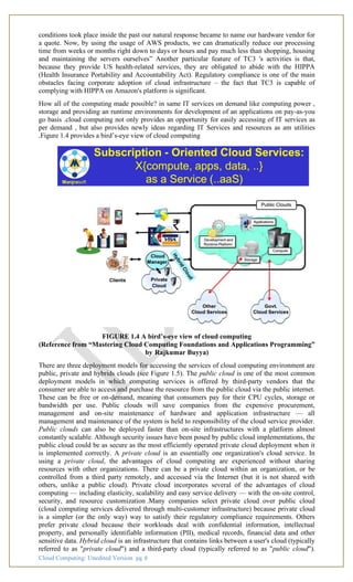Cloud Computing: Unedited Version pg. 8
conditions took place inside the past our natural response became to name our hardware vendor for
a quote. Now, by using the usage of AWS products, we can dramatically reduce our processing
time from weeks or months right down to days or hours and pay much less than shopping, housing
and maintaining the servers ourselves” Another particular feature of TC3 's activities is that,
because they provide US health-related services, they are obligated to abide with the HIPPA
(Health Insurance Portability and Accountability Act). Regulatory compliance is one of the main
obstacles facing corporate adoption of cloud infrastructure – the fact that TC3 is capable of
complying with HIPPA on Amazon's platform is significant.
How all of the computing made possible? in same IT services on demand like computing power ,
storage and providing an runtime environments for development of an applications on pay-as-you
go basis .cloud computing not only provides an opportunity for easily accessing of IT services as
per demand , but also provides newly ideas regarding IT Services and resources as am utilities
.Figure 1.4 provides a bird’s-eye view of cloud computing
FIGURE 1.4 A bird’s-eye view of cloud computing
(Reference from “Mastering Cloud Computing Foundations and Applications Programming”
by Rajkumar Buyya)
There are three deployment models for accessing the services of cloud computing environment are
public, private and hybrids clouds (see Figure 1.5). The public cloud is one of the most common
deployment models in which computing services is offered by third-party vendors that the
consumer are able to access and purchase the resource from the public cloud via the public internet.
These can be free or on-demand, meaning that consumers pay for their CPU cycles, storage or
bandwidth per use. Public clouds will save companies from the expensive procurement,
management and on-site maintenance of hardware and application infrastructure — all
management and maintenance of the system is held to responsibility of the cloud service provider.
Public clouds can also be deployed faster than on-site infrastructures with a platform almost
constantly scalable. Although security issues have been posed by public cloud implementations, the
public cloud could be as secure as the most efficiently operated private cloud deployment when it
is implemented correctly. A private cloud is an essentially one organization's cloud service. In
using a private cloud, the advantages of cloud computing are experienced without sharing
resources with other organizations. There can be a private cloud within an organization, or be
controlled from a third party remotely, and accessed via the Internet (but it is not shared with
others, unlike a public cloud). Private cloud incorporates several of the advantages of cloud
computing — including elasticity, scalability and easy service delivery — with the on-site control,
security, and resource customization .Many companies select private cloud over public cloud
(cloud computing services delivered through multi-customer infrastructure) because private cloud
is a simpler (or the only way) way to satisfy their regulatory compliance requirements. Others
prefer private cloud because their workloads deal with confidential information, intellectual
property, and personally identifiable information (PII), medical records, financial data and other
sensitive data. Hybrid cloud is an infrastructure that contains links between a user's cloud (typically
referred to as "private cloud") and a third-party cloud (typically referred to as "public cloud").
 