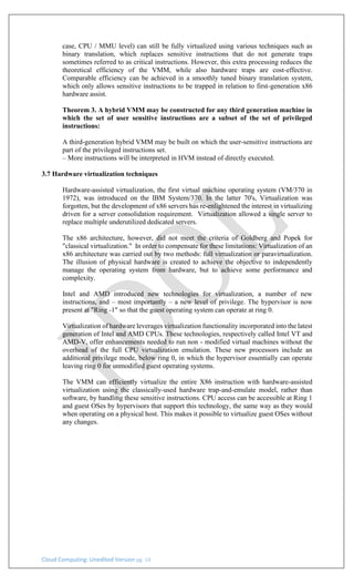Cloud Computing: Unedited Version pg. 14
case, CPU / MMU level) can still be fully virtualized using various techniques such as
binary translation, which replaces sensitive instructions that do not generate traps
sometimes referred to as critical instructions. However, this extra processing reduces the
theoretical efficiency of the VMM, while also hardware traps are cost-effective.
Comparable efficiency can be achieved in a smoothly tuned binary translation system,
which only allows sensitive instructions to be trapped in relation to first-generation x86
hardware assist.
Theorem 3. A hybrid VMM may be constructed for any third generation machine in
which the set of user sensitive instructions are a subset of the set of privileged
instructions:
A third-generation hybrid VMM may be built on which the user-sensitive instructions are
part of the privileged instructions set.
– More instructions will be interpreted in HVM instead of directly executed.
3.7 Hardware virtualization techniques
Hardware-assisted virtualization, the first virtual machine operating system (VM/370 in
1972), was introduced on the IBM System/370. In the latter 70's, Virtualization was
forgotten, but the development of x86 servers has re-enlightened the interest in virtualizing
driven for a server consolidation requirement. Virtualization allowed a single server to
replace multiple underutilized dedicated servers.
The x86 architecture, however, did not meet the criteria of Goldberg and Popek for
"classical virtualization." In order to compensate for these limitations: Virtualization of an
x86 architecture was carried out by two methods: full virtualization or paravirtualization.
The illusion of physical hardware is created to achieve the objective to independently
manage the operating system from hardware, but to achieve some performance and
complexity.
Intel and AMD introduced new technologies for virtualization, a number of new
instructions, and – most importantly – a new level of privilege. The hypervisor is now
present at "Ring -1" so that the guest operating system can operate at ring 0.
Virtualization of hardware leverages virtualization functionality incorporated into the latest
generation of Intel and AMD CPUs. These technologies, respectively called Intel VT and
AMD-V, offer enhancements needed to run non - modified virtual machines without the
overhead of the full CPU virtualization emulation. These new processors include an
additional privilege mode, below ring 0, in which the hypervisor essentially can operate
leaving ring 0 for unmodified guest operating systems.
The VMM can efficiently virtualize the entire X86 instruction with hardware-assisted
virtualization using the classically-used hardware trap-and-emulate model, rather than
software, by handling these sensitive instructions. CPU access can be accessible at Ring 1
and guest OSes by hypervisors that support this technology, the same way as they would
when operating on a physical host. This makes it possible to virtualize guest OSes without
any changes.
 