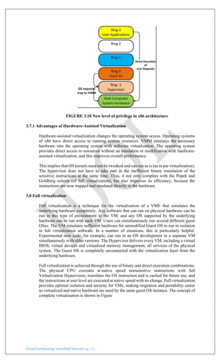 Cloud Computing: Unedited Version pg. 15
FIGURE 3.10 New level of privilege in x86 architecture
3.7.1 Advantages of Hardware-Assisted Virtualization
Hardware-assisted virtualization changes the operating system access. Operating systems
of x86 have direct access to running system resources. VMM emulates the necessary
hardware into the operating system with software virtualization. The operating system
provides direct access to resources without an emulation or modification with hardware-
assisted virtualization, and this improves overall performance.
This implies that OS kernels need not be tweaked and can run as is (as in par virtualization).
The hypervisor does not have to take part in the inefficient binary translation of the
sensitive instructions at the same time. Thus, it not only complies with the Popek and
Goldberg criteria (of full virtualization), but also improves its efficiency, because the
instructions are now trapped and emulated directly in the hardware.
3.8 Full virtualization
Full virtualization is a technique for the virtualization of a VME that simulates the
underlying hardware completely. Any software that can run on physical hardware can be
run in this type of environment in the VM, and any OS supported by the underlying
hardware can be run with each VM. Users can simultaneously run several different guest
OSes. The VM simulates sufficient hardware for unmodified Guest OS to run in isolation
in full virtualization software. In a number of situations, this is particularly helpful.
Experimental new code, for example, can run in an OS development in a separate VM
simultaneously with older versions. The Hypervisor delivers every VM, including a virtual
BIOS, virtual devices and virtualized memory management, all services of the physical
system. The Guest OS is completely unconnected with the virtualization layer from the
underlying hardware.
Full virtualization is achieved through the use of binary and direct execution combinations.
The physical CPU executes at native speed nonsensitive instructions with full
Virtualization Hypervisors, translates the OS instruction and is cached for future use, and
the instructions at user level are executed at native speed with no change. Full virtualization
provides optimal isolation and security for VMs, making migration and portability easier
as virtualized and native hardware are used by the same guest OS instance. The concept of
complete virtualization is shown in Figure
 
