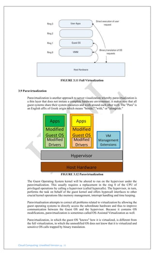 Cloud Computing: Unedited Version pg. 16
FIGURE 3.11 Full Virtualization
3.9 Paravirtualization
Paravirtualization is another approach to server visualization whereby paravirtualization is
a thin layer that does not imitate a complete hardware environment; it makes sure that all
guest systems share their system resources and work around each other well. The "Para" is
an English affix of Greek origin which means "beside," "with," or "alongside."
FIGURE 3.12 Paravirtualization
The Guest Operating System kernel will be altered to run on the hypervisor under the
paravirtualization. This usually requires a replacement in the ring 0 of the CPU of
privileged operations by calling a hypervisor (called hypercalls). The hypervisor, in turn,
performs the task on behalf of the guest kernel and offers hypercall interfaces to other
crucial kernel operations like memory management, interrupt handling and time keeping.
Paravirtualisation attempts to correct all problems related to virtualization by allowing the
guest operating systems to directly access the subordinate hardware and thus to improve
communication between the Guest OS and the hypervisor. Because it contains OS
modifications, paravirtualization is sometimes called OS-Assisted Virtualization as well.
Paravirtualization, in which the guest OS "knows" how it is virtualized, is different from
the full virtualization, in which the unmodified OS does not know that it is virtualized and
sensitive OS calls trapped by binary translation.
 