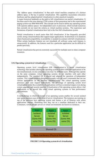 Cloud Computing: Unedited Version pg. 18
The ‘address space virtualization,' in that each virtual machine comprises of a distinct
address space, is the key to partial virtualization. This capability necessitates relocation
hardware and has adapted partial virtualization in other practical examples.
A major historical landmark on the path to full virtualization was partial virtualization. It
has been used in the time-sharing CTSS system of first generation and in the experimental
paging system was IBM M44/44X. The concept can be used to define any operating system
with separate address spaces for independent users or processes, which include numerous
that currently do not meet the criteria as virtual machine systems,. The experience and
limitations of partial virtualization have led to the first full virtualization system
Partial virtualization is much easier than full virtualization. It has frequently provided
useful, strong virtual machines that support major applications. Its drawback is in situations
where backward compatibility or portability is needed (in contrast with full virtualization).
When certain hardware features are not simulated, all software using such features is
unsuccessful. In addition, the features used for a particular application can be difficult to
predict precisely.
Partial virtualization has proven extremely successful for multiple users to share computer
resources.
3.9.2 Operating system-level virtualization
Operating system level virtualization (OS virtualization) is a server virtualization
technology that includes altering the operating system to allow different applications to be
run simultaneously on one computer at one time by different users. Although they operate
on the same computer, virtual operating systems do not interfere with each other
independently. The standard OS is altered and adapted for operation of independent
systems. This virtual system is designed to comply with the user's commands that can run
various applications on the machine simultaneously. The virtual operating system
processes each user request individually. An advantage of operating system level
virtualization is that the availability of applications will have a minimal impact even during
system upgrades and security patches. Virtualization of the operating system allows vital
applications to be moved into other virtual operating systems so that performance
can continues.
A methodology in which the kernel of an operating system enables for several isolated
user-space instances uses in this kind of server virtualization. The instances are running on
top of the previous host operating system and feature a set of libraries with which
applications interact, illustrating how they run on a machine dedicated to their use.
Containers, virtual private servers or virtual environments are known as instances.
FIGURE 3.14 Operating system-level virtualization
 