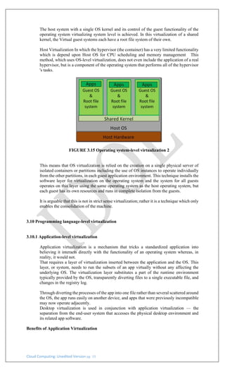 Cloud Computing: Unedited Version pg. 19
The host system with a single OS kernel and its control of the guest functionality of the
operating system virtualizing system level is achieved. In this virtualization of a shared
kernel, the Virtual guest systems each have a root file system of their own.
Host Virtualization In which the hypervisor (the container) has a very limited functionality
which is depend upon Host OS for CPU scheduling and memory management This
method, which uses OS-level virtualization, does not even include the application of a real
hypervisor, but is a component of the operating system that performs all of the hypervisor
's tasks.
FIGURE 3.15 Operating system-level virtualization 2
This means that OS virtualization is relied on the creation on a single physical server of
isolated containers or partitions including the use of OS instances to operate individually
from the other partitions, in each guest application environment. This technique installs the
software layer for virtualization on the operating system and the system for all guests
operates on this layer using the same operating system as the host operating system, but
each guest has its own resources and runs in complete isolation from the guests.
It is arguable that this is not in strict sense virtualization; rather it is a technique which only
enables the consolidation of the machine.
3.10 Programming language-level virtualization
3.10.1 Application-level virtualization
Application virtualization is a mechanism that tricks a standardized application into
believing it interacts directly with the functionality of an operating system whereas, in
reality, it would not.
That requires a layer of virtualization inserted between the application and the OS. This
layer, or system, needs to run the subsets of an app virtually without any affecting the
underlying OS. The virtualization layer substitutes a part of the runtime environment
typically provided by the OS, transparently diverting files to a single executable file, and
changes in the registry log.
Through diverting the processes of the app into one file rather than several scattered around
the OS, the app runs easily on another device, and apps that were previously incompatible
may now operate adjacently.
Desktop virtualization is used in conjunction with application virtualization — the
separation from the end-user system that accesses the physical desktop environment and
its related app software.
Benefits of Application Virtualization
 