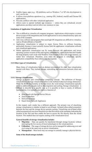 Cloud Computing: Unedited Version pg. 20
• Enables legacy apps (e.g. OS platforms such as Windows 7 or XP who development is
end ) can be run.
• It allows cross-platform operations (e.g., running iOS, Android, macOS and Chrome OS
applications).
• Prevents conflicts with other virtualized application
• Allows users to operate multiple app instances — unless they are virtualized, several
applications can detect and not allow new instances to runs
Limitation of Application Virtualization
• This is difficult to virtualize all computer programs. Applications which require a system
driver (a type of OS integration) and 16-bit applications to run in shared memory space are
some of the examples.
• Anti-virus software and programs that need high OS integration are difficult to virtualize,
such as WindowBlinds or StyleXP.
• Application virtualization is subject to major license flaws in software licensing,
particularly because it must correctly license both the application virtualization software
and virtualized applications.
• Whilst application virtualization can fix issues between old applications and newer
operating systems in terms of file-and-registry compatibility, applications that don't handle
the heap properly won't work with Windows Vista because it does still assign memory, no
matter how virtualized. Therefore, even when the program is virtualized, specific
application compatibility fixes (shims) may be required.
3.11 Other types of virtualization
Many forms of virtualization have an abstract environment for other than virtualization
interact with them. They include storage, networking and interaction between client and
server.
3.11.1 Storage virtualization
Storage is another part virtualization computing concept. The definition of Storage
virtualization is Storage virtualization refers to the method of physical storage abstraction.
While the RAID functionality at the base level, the word storage virtualization typically
involves additional concepts such as data migration and caching. Storage virtualization is
difficult to describe in a specific way as it is possible to have a variety of different
functionalities. It is typically provided as a function of:
• Host Based with Special Device Drivers
• Array Controllers
• Network Switches
• Stand Alone Network Appliances
In this respect, each vendor has a different approach. The primary way of classifying
storage virtualization is whether in-band or out-of-band. In-band (often called symmetric)
between the host and the storage device permits caching. Virtualizing out-of-band (often
called asymmetrical) uses host-based drivers that first check at the metadata (indicating the
location of the file) and then enable the host to access the file directly from the stored
location. This method does not require caching at the virtualization level.
General benefits of storage virtualization include:
• Migration – Data can quickly be transferred through storage locations without
interrupting the live access of most technologies to the virtual partition.
• Utilization – The usage of storage devices can be managed for addressing over and
over using in the same way as server virtualization.
• Management – Most hosts may use storage to centrally manage a physical device.
Some of the disadvantages include:
 