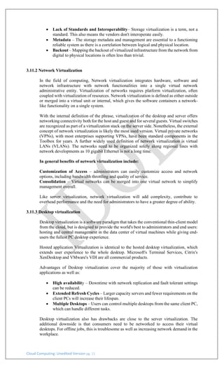 Cloud Computing: Unedited Version pg. 21
• Lack of Standards and Interoperability– Storage virtualization is a term, not a
standard. This also means the vendors don't interoperate easily.
• Metadata – The storage metadata and management are essential to a functioning
reliable system as there is a correlation between logical and physical location.
• Backout – Mapping the backout of virtualized infrastructure from the network from
digital to physical locations is often less than trivial.
3.11.2 Network Virtualization
In the field of computing, Network virtualization integrates hardware, software and
network infrastructure with network functionalities into a single virtual network
administrative entity. Virtualization of networks requires platform virtualization, often
coupled with virtualization of resources. Network virtualization is defined as either outside
or merged into a virtual unit or internal, which gives the software containers a network-
like functionality on a single system.
With the internal definition of the phrase, virtualization of the desktop and server offers
networking connectivity both for the host and guest and for several guests. Virtual switches
are recognized as part of a virtualization stack on the server side. Nonetheless, the external
concept of network virtualization is likely the most used version. Virtual private networks
(VPNs), with most enterprises supporting VPNs, have been standard components in the
Toolbox for years. A further widely used definition of network virtualization is virtual
LANs (VLANs). The networks need to be organized solely along regional lines with
network developments as 10 gigabit Ethernet is not a long time.
In general benefits of network virtualization include:
Customization of Access – administrators can easily customize access and network
options, including bandwidth throttling and quality of service.
Consolidation – Virtual networks can be merged into one virtual network to simplify
management overall.
Like server virtualization, network virtualization will add complexity, contribute to
overhead performance and the need for administrators to have a greater degree of ability.
3.11.3 Desktop virtualization
Desktop virtualization is a software paradigm that takes the conventional thin-client model
from the cloud, but is designed to provide the world's best to administrators and end users:
hosting and central management in the data center of virtual machines while giving end-
users the fullest PC desktop experience.
Hosted application Virtualization is identical to the hosted desktop virtualization, which
extends user experience to the whole desktop. Microsoft's Terminal Services, Citrix's
XenDesktop and VMware's VDI are all commercial products.
Advantages of Desktop virtualization cover the majority of those with virtualization
applications as well as:
• High availability – Downtime with network replication and fault tolerant settings
can be reduced.
• Extended Refresh Cycles – Larger capacity servers and fewer requirements on the
client PCs will increase their lifespan.
• Multiple Desktops – Users can control multiple desktops from the same client PC,
which can handle different tasks.
Desktop virtualization also has drawbacks are close to the server virtualization. The
additional downside is that consumers need to be networked to access their virtual
desktops. For offline jobs, this is troublesome as well as increasing network demand in the
workplace.
 