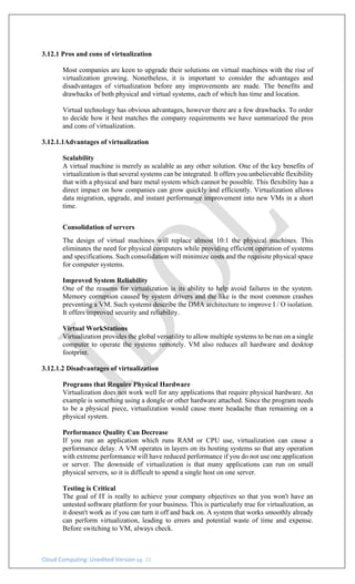 Cloud Computing: Unedited Version pg. 23
3.12.1 Pros and cons of virtualization
Most companies are keen to upgrade their solutions on virtual machines with the rise of
virtualization growing. Nonetheless, it is important to consider the advantages and
disadvantages of virtualization before any improvements are made. The benefits and
drawbacks of both physical and virtual systems, each of which has time and location.
Virtual technology has obvious advantages, however there are a few drawbacks. To order
to decide how it best matches the company requirements we have summarized the pros
and cons of virtualization.
3.12.1.1Advantages of virtualization
Scalability
A virtual machine is merely as scalable as any other solution. One of the key benefits of
virtualization is that several systems can be integrated. It offers you unbelievable flexibility
that with a physical and bare metal system which cannot be possible. This flexibility has a
direct impact on how companies can grow quickly and efficiently. Virtualization allows
data migration, upgrade, and instant performance improvement into new VMs in a short
time.
Consolidation of servers
The design of virtual machines will replace almost 10:1 the physical machines. This
eliminates the need for physical computers while providing efficient operation of systems
and specifications. Such consolidation will minimize costs and the requisite physical space
for computer systems.
Improved System Reliability
One of the reasons for virtualization is its ability to help avoid failures in the system.
Memory corruption caused by system drivers and the like is the most common crashes
preventing a VM. Such systems describe the DMA architecture to improve I / O isolation.
It offers improved security and reliability.
Virtual WorkStations
Virtualization provides the global versatility to allow multiple systems to be run on a single
computer to operate the systems remotely. VM also reduces all hardware and desktop
footprint.
3.12.1.2 Disadvantages of virtualization
Programs that Require Physical Hardware
Virtualization does not work well for any applications that require physical hardware. An
example is something using a dongle or other hardware attached. Since the program needs
to be a physical piece, virtualization would cause more headache than remaining on a
physical system.
Performance Quality Can Decrease
If you run an application which runs RAM or CPU use, virtualization can cause a
performance delay. A VM operates in layers on its hosting systems so that any operation
with extreme performance will have reduced performance if you do not use one application
or server. The downside of virtualization is that many applications can run on small
physical servers, so it is difficult to spend a single host on one server.
Testing is Critical
The goal of IT is really to achieve your company objectives so that you won't have an
untested software platform for your business. This is particularly true for virtualization, as
it doesn't work as if you can turn it off and back on. A system that works smoothly already
can perform virtualization, leading to errors and potential waste of time and expense.
Before switching to VM, always check.
 
