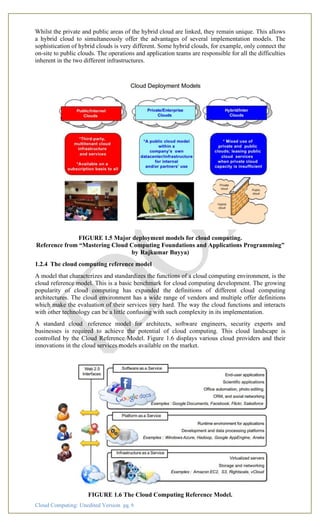 Cloud Computing: Unedited Version pg. 9
Whilst the private and public areas of the hybrid cloud are linked, they remain unique. This allows
a hybrid cloud to simultaneously offer the advantages of several implementation models. The
sophistication of hybrid clouds is very different. Some hybrid clouds, for example, only connect the
on-site to public clouds. The operations and application teams are responsible for all the difficulties
inherent in the two different infrastructures.
FIGURE 1.5 Major deployment models for cloud computing.
Reference from “Mastering Cloud Computing Foundations and Applications Programming”
by Rajkumar Buyya)
1.2.4 The cloud computing reference model
A model that characterizes and standardizes the functions of a cloud computing environment, is the
cloud reference model. This is a basic benchmark for cloud computing development. The growing
popularity of cloud computing has expanded the definitions of different cloud computing
architectures. The cloud environment has a wide range of vendors and multiple offer definitions
which make the evaluation of their services very hard. The way the cloud functions and interacts
with other technology can be a little confusing with such complexity in its implementation.
A standard cloud reference model for architects, software engineers, security experts and
businesses is required to achieve the potential of cloud computing. This cloud landscape is
controlled by the Cloud Reference Model. Figure 1.6 displays various cloud providers and their
innovations in the cloud services models available on the market.
FIGURE 1.6 The Cloud Computing Reference Model.
 