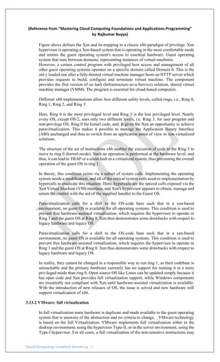 Cloud Computing: Unedited Version pg. 25
(Reference from “Mastering Cloud Computing Foundations and Applications Programming”
by Rajkumar Buyya)
Figure above defines the Xen and its mapping to a classic x86 paradigm of privilege. Xen
hypervisor is operating a Xen-based system that is operating in the most comfortable mode
and retains the guest operating system's access to essential hardware. Guest operating
system that runs between domains, representing instances of virtual machines.
However, a certain control program with privileged host access and management of all
other guest operating systems operates on a specific domain called Domain 0. This is the
onl y loaded one after a fully-booted virtual machine manager hosts an HTTP server which
provides requests to build, configure and terminate virtual machine. The component
provides the first version of an IaaS (Infrastructure-as-a-Service) solution, shared virtual
machine manager (VMM). The program is essential for cloud-based computers.
Different x86 implementations allow four different safety levels, called rings, i.e., Ring 0,
Ring 1, Ring 2, and Ring 3.
Here, Ring 0 is the most privileged level and Ring 3 is the less privileged level. Nearly
every OS, except OS/2, uses only two different levels, i.e. Ring 3, for user program and
non-privilege OS, Ring 0 for kernel code, and. It gives the Xen an opportunity to achieve
paravirtualization. This makes it possible to manage the Application Binary Interface
(ABI) unchanged and thus to switch from an application point of view to xen-virtualized
solutions.
The structure of the set of instructions x86 enables the execution of code in the Ring 3 to
move to ring 0 (kernel-mode). Such an operation is performed at the hardware level, and
thus, it can lead to TRAP or a silent fault in a virtualized system, thus preventing the overall
operation of the guest OS in ring 1.
In theory, this condition exists via a subset of system calls. Implementing the operating
system needs a modification, and all of the critical system calls need re-implementation by
hypercalls to eradicate this situation. Here, hypercalls are the special calls exposed via the
Xen Virtual Machine (VM) interface, and Xen's hypervisor appears to obtain, manage and
return the control with the aid of the supplied handler to the Guest OS.
Paravirtualization calls for a shift to the OS-code base such that in a xen-based
environment, no guest OS is available for all operating systems. This condition is used to
prevent free hardware-assisted virtualization, which requires the hypervisor to operate in
Ring 1 and the guest OS at Ring 0. Xen thus demonstrates some drawbacks with respect to
legacy hardware and legacy OS.
Paravirtualization calls for a shift to the OS-code base such that in a xen-based
environment, no guest OS is available for all operating systems. This condition is used to
prevent free hardware-assisted virtualization, which requires the hypervisor to operate in
Ring 1 and the guest OS at Ring 0. Xen thus demonstrates some drawbacks with respect to
legacy hardware and legacy OS.
In reality, they cannot be changed in a responsible way to run ring 1, as their codebase is
unreachable and the primary hardware currently has no support for running it in a more
privileged mode than ring 0. Open source OS like Linux can be updated simply because it
has open code and Xen provides full virtualization support, while Windows components
are essentially not compliant with Xen until hardware-assisted virtualization is available.
With the introduction of new releases of OS, the issue is solved and new hardware will
support virtualization of x86.
3.13.2 VMware: full virtualization
In full virtualization main hardware is duplicate and made available to the guest operating
system that is unaware of the abstraction and no criteria to change. . VMware technology
is based on the full Virtualization. VMware implements full virtualization either in the
desktop environment, using the hypervisor Type-II, or in the server environment, using the
Type-I hypervisor .For all cases, a full virtualization of the non-sensitive instructions may
 
