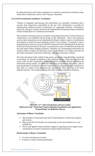 Cloud Computing: Unedited Version pg. 26
be achieved directly and a binary translation f or sensitive instructions or hardware traps,
which allows architecture such as x86 to become virtualized.
3.13.3 Full Virtualization and Binary Translation
VMware is frequently used because x86 architectures are essentially virtualized, and it
executes their hypervisors unmodified on the top. Full virtualization is possible by
implementing hardware-assisted virtualization by supporting hardware. Nevertheless,
previously, x86 guest systems could only be implemented with dynamic binary translation
without modification in a virtualized environment.
Since sensitive instruction does not constitute a privileged instruction, the first theorem of
virtualization is not fulfilled with the design of x86 architecture. Due to this particular
activity, these instructions are not implemented in Ring 0, which is usual in a virtualization
environment in which the guest operating system is run at Ring 1. Essentially a trap is
generated and the process is used in which the solution for x86 is distinguished. In the case
of dynamic binary translation, the trap is converted into a series of instructions that specify
the same target without making exceptions. Therefore, the corresponding instructions are
stored in order to improve the efficiency, hence the translation is no longer necessary for
the further encounters of the same instructions. The figure showing it is below.
The main advantage of this method is that guests can operate unmodified in a virtualized
environment, an essential component of the operating system, which does not have the
source code. For full virtualization, binary translation is portable. Besides translating the
instructions during runtime, an additional overhead is not present in other forms, such as
paravirtualization or hardware-assisted virtualization. In comparison, binary translation is
only done in a subset of the instruction sets, whereas the others are done on the main
hardware directly. This somehow reduces the effect on binary translation efficiency.
FIGURE 3.17 A full virtualization reference model.
(Reference from “Mastering Cloud Computing Foundations and Applications
Programming” by Rajkumar Buyya)
Advantages of Binary Translation
• This method of virtualization provides Virtual Machines with the best isolation
and security.
• Many guest OS will actually run concurrently on the same hardware in a very
isolated way.
• This is only applied without hardware support or operating system support in the
virtualization of sensitive instructions and privileged instructions.
Disadvantages of Binary Translation
• It is time consuming at run-time.
• It achieves a high overhead performance.
 