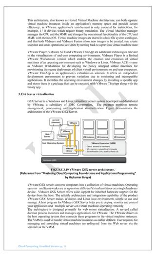Cloud Computing: Unedited Version pg. 28
This architecture, also known as Hosted Virtual Machine Architecture, can both separate
virtual machine instances inside an application's memory space and provide decent
efficiency, as VMware application's involvement is only essential for instructions, for
example, I / O devices which require binary translation. The Virtual Machine manager
manages the CPU and the MMU and changes the operational functionality of the CPU and
MMU with the host OS. Virtual machine images are stored in a host file system catalogue,
and that both VMware and VMware Fusion allow new images to be created, run, create
snapshot and undo operational activities by turning back to a previous virtual machine state
VMware Player, VMware ACE and VMware ThinApp are additional technologies relevant
to the virtualization of end-user computing environments. VMware Player is a limited
VMware Workstation version which enables the creation and emulation of virtual
machines of an operating environment such as Windows or Linux. VMware ACE is same
as VMware Workstation for developing the policy wrapped virtual machines for
provisioning the secure deployment of client virtual environments on end user computers.
VMware ThinApp is an application’s virtualization solution. It offers an independent
development environment to prevent variations due to versioning and incompatible
applications. It identifies the operating environment changes by installing a specific app
and stores these in a package that can be executed with VMware ThinApp along with the
binary app.
3.13.6 Server virtualization
GSX Server is a Windows and Linux virtualized server system developed and distributed
by VMware, a subsidiary of EMC Corporation, The program promotes remote
management, provisioning and application standardization. Figure demonstrates the
architecture of the VMware GSX Server.
FIGURE 3.19 VMware GSX server architecture.
(Reference from “Mastering Cloud Computing Foundations and Applications Programming”
by Rajkumar Buyya)
VMware GSX server converts computers into a collection of virtual machines. Operating
systems and frameworks are in separation different Virtual machines on a single hardware
device. VMware GSX Server offers wide support for inherited hardware support for the
device from the host. The reliable architecture and integration capability of the product
VMware GSX Server makes Windows and Linux host environments simple to use and
manage. A host program for VMware GSX Server helps you to deploy, monitor and control
your application and multiple servers on virtual machines operating remotely
The architecture is designed primarily for web server virtualization. A serverd called
daemon process monitors and manages applications for VMware. The VMware driver on
the host operating system then connects these programs to the virtual machine instances.
The VMM is used to handle virtual machine instances as earlier defined. User requests for
managing and providing virtual machines are redirected from the Web server via the
serverd via the VMM.
 