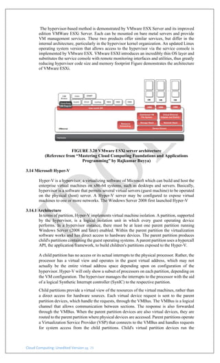 Cloud Computing: Unedited Version pg. 29
The hypervisor-based method is demonstrated by VMware ESX Server and its improved
edition VMWare ESXi Server. Each can be mounted on bare metal servers and provide
VM management services. These two products offer similar services, but differ in the
internal architecture, particularly in the hypervisor kernel organization. An updated Linux
operating system version that allows access to the hypervisor via the service console is
implemented by VMware ESX. VMware ESXI introduces an incredibly thin OS layer and
substitutes the service console with remote monitoring interfaces and utilities, thus greatly
reducing hypervisor code size and memory footprint Figure demonstrates the architecture
of VMware ESXi.
FIGURE 3.20 VMware ESXi server architecture
(Reference from “Mastering Cloud Computing Foundations and Applications
Programming” by Rajkumar Buyya)
3.14 Microsoft Hyper-V
Hyper-V is a hypervisor, a virtualizing software of Microsoft which can build and host the
enterprise virtual machines on x86-64 systems, such as desktops and servers. Basically,
hypervisor is a software that permits several virtual servers (guest machine) to be operated
on the physical (host) server. A Hyper-V server may be configured to expose virtual
machines to one or more networks. The Windows Server 2008 first launched Hyper-V
3.14.1 Architecture
In terms of partition, Hyper-V implements virtual machine isolation. A partition, supported
by the hypervisor, is a logical isolation unit in which every guest operating device
performs. In a hypervisor instance, there must be at least one parent partition running
Windows Server (2008 and later) enabled. Within the parent partition the virtualization
software works and has direct access to hardware devices. The parent partition produces
child's partitions containing the guest operating systems. A parent partition uses a hypercall
API, the application framework, to build children's partitions exposed to the Hyper-V.
A child partition has no access or its actual interrupts to the physical processor. Rather, the
processor has a virtual view and operates in the guest virtual address, which may not
actually be the entire virtual address space depending upon on configuration of the
hypervisor. Hyper-V will only show a subset of processors on each partition, depending on
the VM configuration. The hypervisor manages the interrupts to the processor with the aid
of a logical Synthetic Interrupt controller (SynIC) to the respective partition.
Child partitions provide a virtual view of the resources of the virtual machines, rather than
a direct access for hardware sources. Each virtual device request is sent to the parent
partition devices, which handle the requests, through the VMBus. The VMBus is a logical
channel that allows communication between sections. The response is also forwarded
through the VMBus. When the parent partition devices are also virtual devices, they are
routed to the parent partition where physical devices are accessed. Parent partitions operate
a Virtualization Service Provider (VSP) that connects to the VMBus and handles requests
for system access from the child partitions. Child's virtual partition devices run the
 