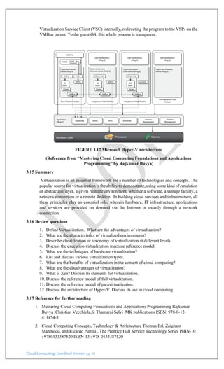 Cloud Computing: Unedited Version pg. 30
Virtualization Service Client (VSC) internally, redirecting the program to the VSPs on the
VMBus parent. To the guest OS, this whole process is transparent.
FIGURE 3.17 Microsoft Hyper-V architecture
(Reference from “Mastering Cloud Computing Foundations and Applications
Programming” by Rajkumar Buyya)
3.15 Summary
Virtualization is an essential framework for a number of technologies and concepts. The
popular source for virtualization is the ability to demonstrate, using some kind of emulation
or abstraction layer, a given runtime environment, whether a software, a storage facility, a
network connection or a remote desktop. In building cloud services and infrastructure, all
these principles play an essential role, wherein hardware, IT infrastructure, applications
and services are provided on demand via the Internet or usually through a network
connection.
3.16 Review questions
1. Define Virtualization. What are the advantages of virtualization?
2. What are the characteristics of virtualized environments?
3. Describe classification or taxonomy of virtualization at different levels.
4. Discuss the execution virtualization machine reference model.
5. What are the techniques of hardware virtualization?
6. List and discuss various virtualization types.
7. What are the benefits of virtualization in the context of cloud computing?
8. What are the disadvantages of virtualization?
9. What is Xen? Discuss its elements for virtualization.
10. Discuss the reference model of full virtualization.
11. Discuss the reference model of paravirtualization.
12. Discuss the architecture of Hyper-V. Discuss its use in cloud computing
3.17 Reference for further reading
1. Mastering Cloud Computing Foundations and Applications Programming Rajkumar
Buyya ,Christian Vecchiola,S. Thamarai Selvi MK publications ISBN: 978-0-12-
411454-8
2. Cloud Computing Concepts, Technology & Architecture Thomas Erl, Zaigham
Mahmood, and Ricardo Puttini , The Prentice Hall Service Technology Series ISBN-10
: 9780133387520 ISBN-13 : 978-0133387520
 
