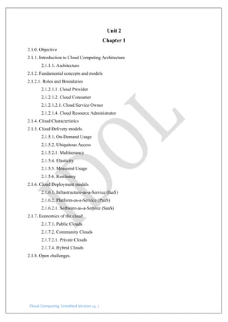 Cloud Computing: Unedited Version pg. 1
Unit 2
Chapter 1
2.1.0. Objective
2.1.1. Introduction to Cloud Computing Architecture
2.1.1.1. Architecture
2.1.2. Fundamental concepts and models
2.1.2.1. Roles and Boundaries
2.1.2.1.1. Cloud Provider
2.1.2.1.2. Cloud Consumer
2.1.2.1.2.1. Cloud Service Owner
2.1.2.1.4. Cloud Resource Administrator
2.1.4. Cloud Characteristics
2.1.5. Cloud Delivery models.
2.1.5.1. On-Demand Usage
2.1.5.2. Ubiquitous Access
2.1.5.2.1. Multitenancy
2.1.5.4. Elasticity
2.1.5.5. Measured Usage
2.1.5.6. Resiliency
2.1.6. Cloud Deployment models
2.1.6.1. Infrastructure-as-a-Service (IaaS)
2.1.6.2. Platform-as-a-Service (PaaS)
2.1.6.2.1. Software-as-a-Service (SaaS)
2.1.7. Economics of the cloud
2.1.7.1. Public Clouds
2.1.7.2. Community Clouds
2.1.7.2.1. Private Clouds
2.1.7.4. Hybrid Clouds
2.1.8. Open challenges.
 